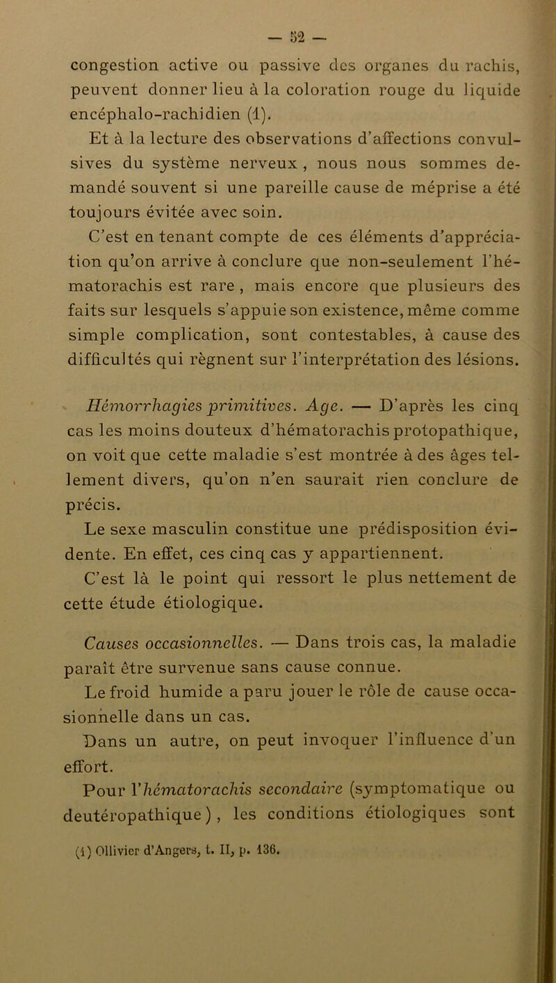 congestion active ou passive des organes du rachis, peuvent donner lieu à la coloration rouge du liquide encéphalo-rachidien (1). Et à la lecture des observations d’affections convul- sives du système nerveux , nous nous sommes de- mandé souvent si une pareille cause de méprise a été toujours évitée avec soin. C’est en tenant compte de ces éléments d’apprécia- tion qu’on arrive à conclure que non-seulement l’hé- matorachis est rare , mais encore que plusieurs des faits sur lesquels s’appuie son existence, même comme simple complication, sont contestables, à cause des difficultés qui régnent sur l’interprétation des lésions. Hémorrhagies primitives. Age. — D’après les cinq cas les moins douteux d’hématorachis protopathique, on voit que cette maladie s’est montrée à des âges tel- lement divers, qu’on n’en saurait rien conclure de précis. Le sexe masculin constitue une prédisposition évi- dente. En effet, ces cinq cas y appartiennent. C’est là le point qui ressort le plus nettement de cette étude étiologique. Causes occasionnelles. — Dans trois cas, la maladie paraît être survenue sans cause connue. Le froid humide a paru jouer le rôle de cause occa- sionnelle dans un cas. Dans un autre, on peut invoquer l’influence d’un effort. Pour Y hématorachis secondaire (symptomatique ou deutéropathique ) , les conditions étiologiques sont (i) Ollivicr d’Angers, t. II, p. 136.