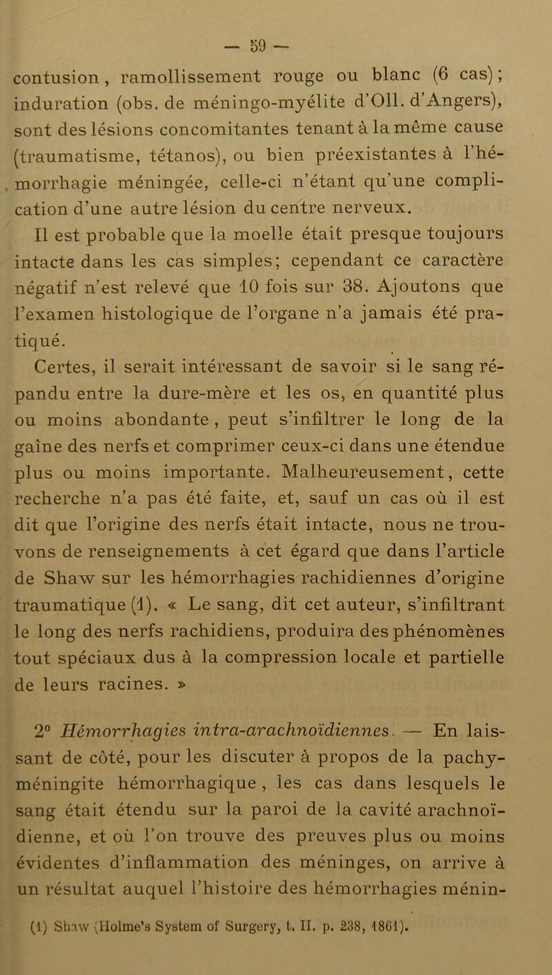 contusion, ramollissement rouge ou blanc (6 cas) ; induration (obs. de méningo-myélite d’Oll. d’Angers), sont des lésions concomitantes tenant à la même cause (traumatisme, tétanos), ou bien préexistantes à l’hé- , morrhagie méningée, celle-ci n’étant qu’une compli- cation d’une autre lésion du centre nerveux. Il est probable que la moelle était presque toujours intacte dans les cas simples; cependant ce caractère négatif n’est relevé que 10 fois sur 38. Ajoutons que l’examen histologique de l’organe n’a jamais été pra- tiqué. Certes, il serait intéressant de savoir si le sang ré- pandu entre la dure-mère et les os, en quantité plus ou moins abondante , peut s’infiltrer le long de la gaine des nerfs et comprimer ceux-ci dans une étendue plus ou moins importante. Malheureusement, cette recherche n’a pas été faite, et, sauf un cas où il est dit que l’origine des nerfs était intacte, nous ne trou- vons de renseignements à cet égard que dans l’article de Shaw sur les hémorrhagies rachidiennes d’origine traumatique (d). « Le sang, dit cet auteur, s’infiltrant le long des nerfs rachidiens, produira des phénomènes tout spéciaux dus à la compression locale et partielle de leurs racines. » 2° Hémorrhagies intra-arachnoïdiennes. — En lais- sant de côté, pour les discuter à propos de la pachy- méningite hémorrhagique , les cas dans lesquels le sang était étendu sur la paroi de la cavité arachnoï- dienne, et où l’on trouve des preuves plus ou moins évidentes d’inflammation des méninges, on arrive à un résultat auquel l’histoire des hémorrhagies ménin- (1) Shaw (Holme’s System of Surgery, t. II. p. 238, 18Gd).