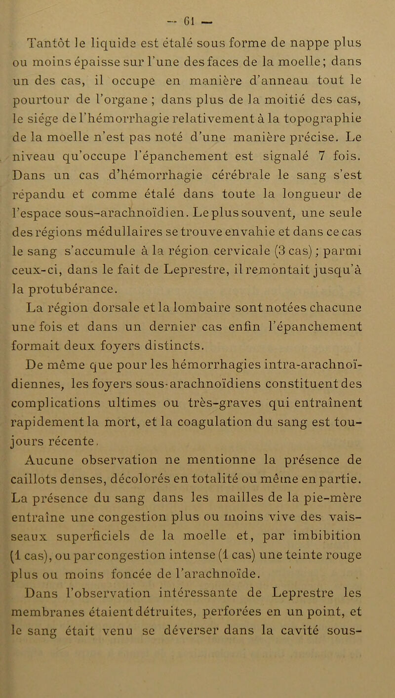 Tantôt le liquide est étalé sous forme de nappe plus ou moins épaisse sur l’une des faces de la moelle; dans un des cas, il occupe en manière d’anneau tout le pourtour de l’organe ; dans plus de la moitié des cas, le siège de l’hémorrhagie relativement à la topographie de la moelle n’est pas noté d’une manière précise. Le niveau qu’occupe l’épanchement est signalé 7 fois. Dans un cas d’hémorrhagie cérébrale le sang s’est répandu et comme étalé dans toute la longueur de l’espace sous-arachnoïdien. Le plus souvent, une seule des régions médullaires se trouve envahie et dans ce cas le sang s’accumule à la région cervicale (3 cas) ; parmi ceux-ci, dans le fait de Leprestre, il remontait jusqu’à la protubérance. La région dorsale et la lombaire sont notées chacune une fois et dans un dernier cas enfin l’épanchement formait deux foyers distincts. De même que pour les hémorrhagies intra-arachnoï- diennes, les foyers sous-arachnoïdiens constituent des complications ultimes ou très-graves qui entraînent rapidement la mort, et la coagulation du sang est tou- jours récente. Aucune observation ne mentionne la présence de caillots denses, décolorés en totalité ou même en partie. La présence du sang dans les mailles de la pie-mère entraîne une congestion plus ou moins vive des vais- seaux superficiels de la moelle et, par imbibition (1 cas), ou par congestion intense (1 cas) une teinte rouge plus ou moins foncée de l’arachnoïde. Dans l’observation intéressante de Leprestre les membranes étaient détruites, perforées en un point, et le sang était venu se déverser dans la cavité sous-