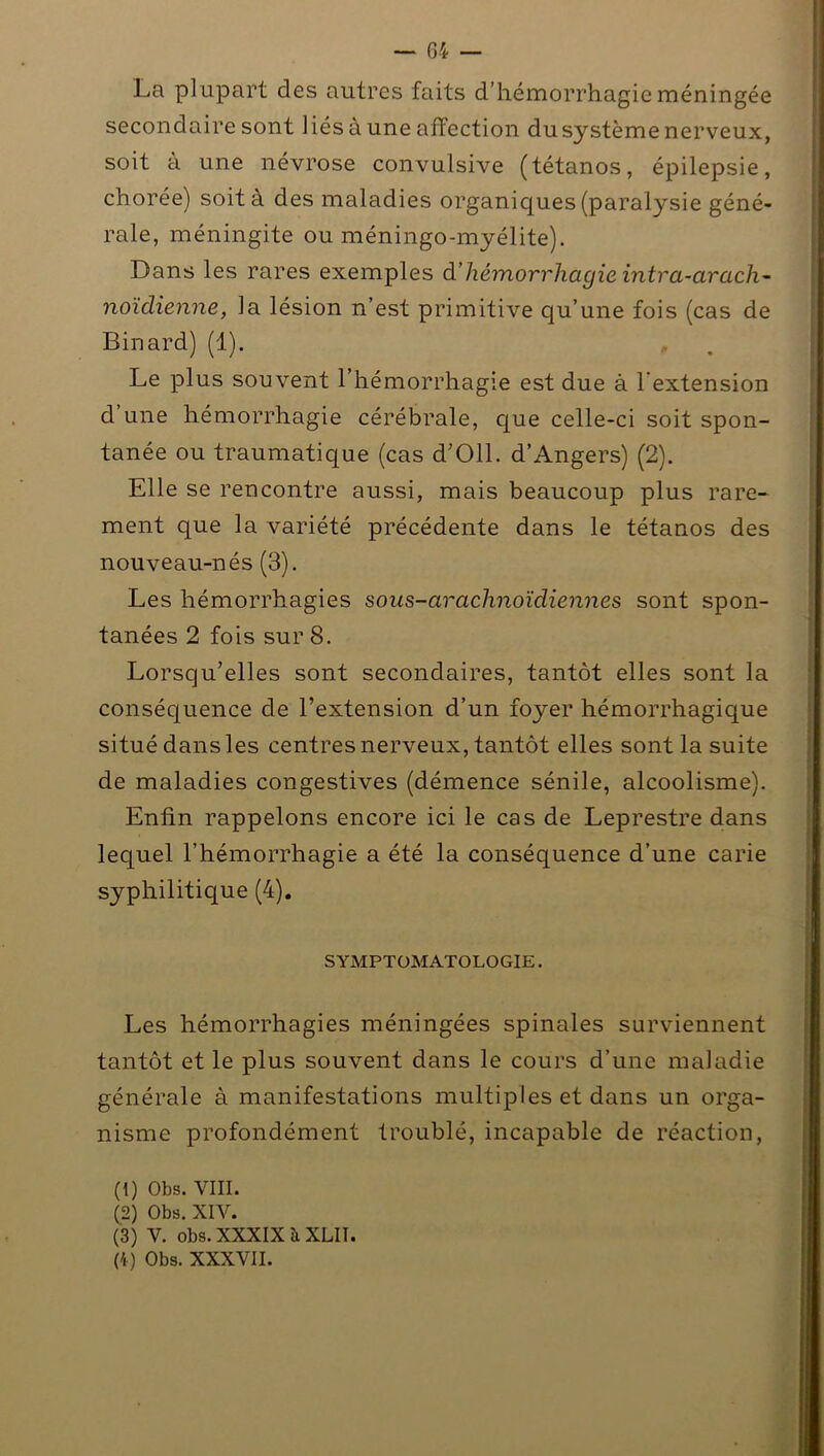 La plupart des autres faits d’hémorrhagie méningée secondaire sont liés à une affection dusystème nerveux, soit à une névrose convulsive (tétanos, épilepsie, chorée) soit à des maladies organiques (paralysie géné- rale, méningite ou méningo-myélite). Dans les rares exemples d’hémorrhagie intra-arach- noïdienne, la lésion n’est primitive qu’une fois (cas de Binard) (1). , Le plus souvent l’hémorrhagie est due à l’extension d une hémorrhagie cérébrale, que celle-ci soit spon- tanée ou traumatique (cas d’Oll. d’Angers) (2). Elle se rencontre aussi, mais beaucoup plus rare- ment que la variété précédente dans le tétanos des nouveau-nés (3). Les hémorrhagies sous-araclinoïdiennes sont spon- tanées 2 fois sur 8. Lorsqu’elles sont secondaires, tantôt elles sont la conséquence de l’extension d’un foyer hémorrhagique situé dans les centres nerveux, tantôt elles sont la suite de maladies congestives (démence sénile, alcoolisme). Enfin rappelons encore ici le cas de Leprestre dans lequel l’hémorrhagie a été la conséquence d’une carie syphilitique (4). SYMPTOMATOLOGIE. Les hémorrhagies méningées spinales surviennent tantôt et le plus souvent dans le cours d’une maladie générale à manifestations multiples et dans un orga- nisme profondément troublé, incapable de réaction, (1) Obs. VIII. (2) Obs. XIV. (3) V. obs. XXXIX à XLIÏ. (4) Obs. XXXVII.