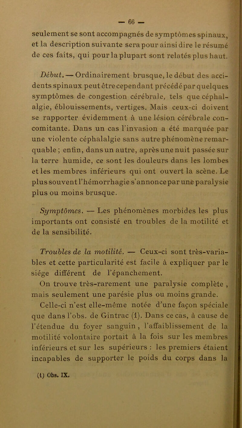 seulement se sont accompagnés de symptômes spinaux, et la description suivante sera pour ainsi dire le résumé de ces faits, qui pour la plupart sont relatés plus haut. Début. — Ordinairement brusque, le début des acci- dents spinaux peut être cependant précédé par quelques symptômes de congestion cérébrale, tels que céphal- algie, éblouissements, vertiges. Mais ceux-ci doivent se rapporter évidemment à une lésion cérébrale con- comitante. Dans un cas l’invasion a été marquée par une violente céphalalgie sans autre phénomène remar- quable ; enfin, dans un autre, après une nuit passée sur la terre humide, ce sont les douleurs dans les lombes et les membres inférieurs qui ont ouvert la scène. Le plus souventThémorrhagie s’annoncepar une paralysie plus ou moins brusque. Symptômes. — Les phénomènes morbides les plus importants ont consisté en troubles de la motilité et de la sensibilité. Troubles de la motilité. — Ceux-ci sont très-varia- bles et cette particularité est facile à expliquer par le siège différent de l’épanchement. On trouve très-rarement une paralysie complète , mais seulement une parésie plus ou moins grande. Celle-ci n’est elle-même notée d’une façon spéciale que dans l’obs. de Gintrac (1). Dans ce cas, à cause de l’étendue du foyer sanguin , l’affaiblissement de la motilité volontaire portait à la fois sur les membres inférieurs et sur les supérieurs : les premiers étaient incapables de supporter le poids du corps dans la