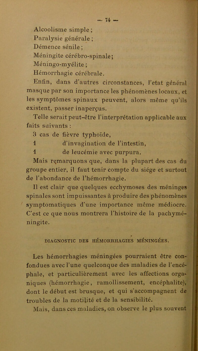 Alcoolisme simple ; Paralysie générale ; Démence sénile ; Méningite cérébro-spinale; Méningo-myélite ; Hémorrhagie cérébrale. Enfin, dans d’autres circonstances, J’etat général masque par son importance les phénomènes locaux, et les symptômes spinaux peuvent, alors même qu’ils existent, passer inaperçus. Telle serait peut-être l’interprétation applicable aux faits suivants : 3 cas de fièvre typhoïde, 1 d’invagination de l’intestin, I de leucémie avec purpura. Mais remarquons que, dans la plupart des cas du groupe entier, il faut tenir compte du siège et surtout de l’abondance de l’hémorrhagie. II est clair que quelques ecchymoses des méninges spinales sont impuissantes à produire des phénomènes symptomatiques d’une importance même médiocre. C’est ce que nous montrera l’histoire de la pachymé- ningite. DIAGNOSTIC DES HÉMORRHAGIES MÉNINGÉES. Les hémorrhagies méningées pourraient être con- fondues avec l’une quelconque des maladies de l’encé- phale, et particulièrement avec les affections orga- niques (hémorrhagie, ramollissement, encéphalite), dont le début est brusque, et qui s’accompagnent de troubles de la motilité et de la sensibilité. Mais, dans ces maladies, on observe le plus souvent