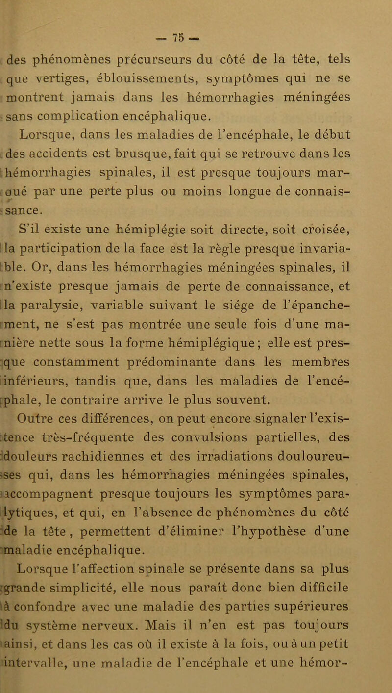 des phénomènes précurseurs du côté de la tête, tels que vertiges, éblouissements, symptômes qui ne se montrent jamais dans les hémorrhagies méningées sans complication encéphalique. Lorsque, dans les maladies de l’encéphale, le début des accidents est brusque, fait qui se retrouve dans les hémorrhagies spinales, il est presque toujours mar- oué par une perte plus ou moins longue de connais- sance. S’il existe une hémiplégie soit directe, soit croisée, la participation de la face est la règle presque invaria- ble. Or, dans les hémorrhagies méningées spinales, il n’existe presque jamais de perte de connaissance, et la paralysie, variable suivant le siège de l’épanche- ment, ne s’est pas montrée une seule fois d’une ma- nière nette sous la forme hémiplégique; elle est pres- que constamment prédominante dans les membres inférieurs, tandis que, dans les maladies de l’encé- phale, le contraire arrive le plus souvent. Outre ces différences, on peut encore signaler l’exis- tence très-fréquente des convulsions partielles, des douleurs rachidiennes et des irradiations douloureu- ses qui, dans les hémorrhagies méningées spinales, accompagnent presque toujours les symptômes para- lytiques, et qui, en l’absence de phénomènes du côté de la tête, permettent d’éliminer l’hypothèse d’une maladie encéphalique. Lorsque l’affection spinale se présente dans sa plus :grande simplicité, elle nous paraît donc bien difficile à confondre avec une maladie des parties supérieures 'du système nerveux. Mais il n’en est pas toujours ainsi, et dans les cas où il existe à la fois, ou à un petit intervalle, une maladie de l’encéphale et une hémor-