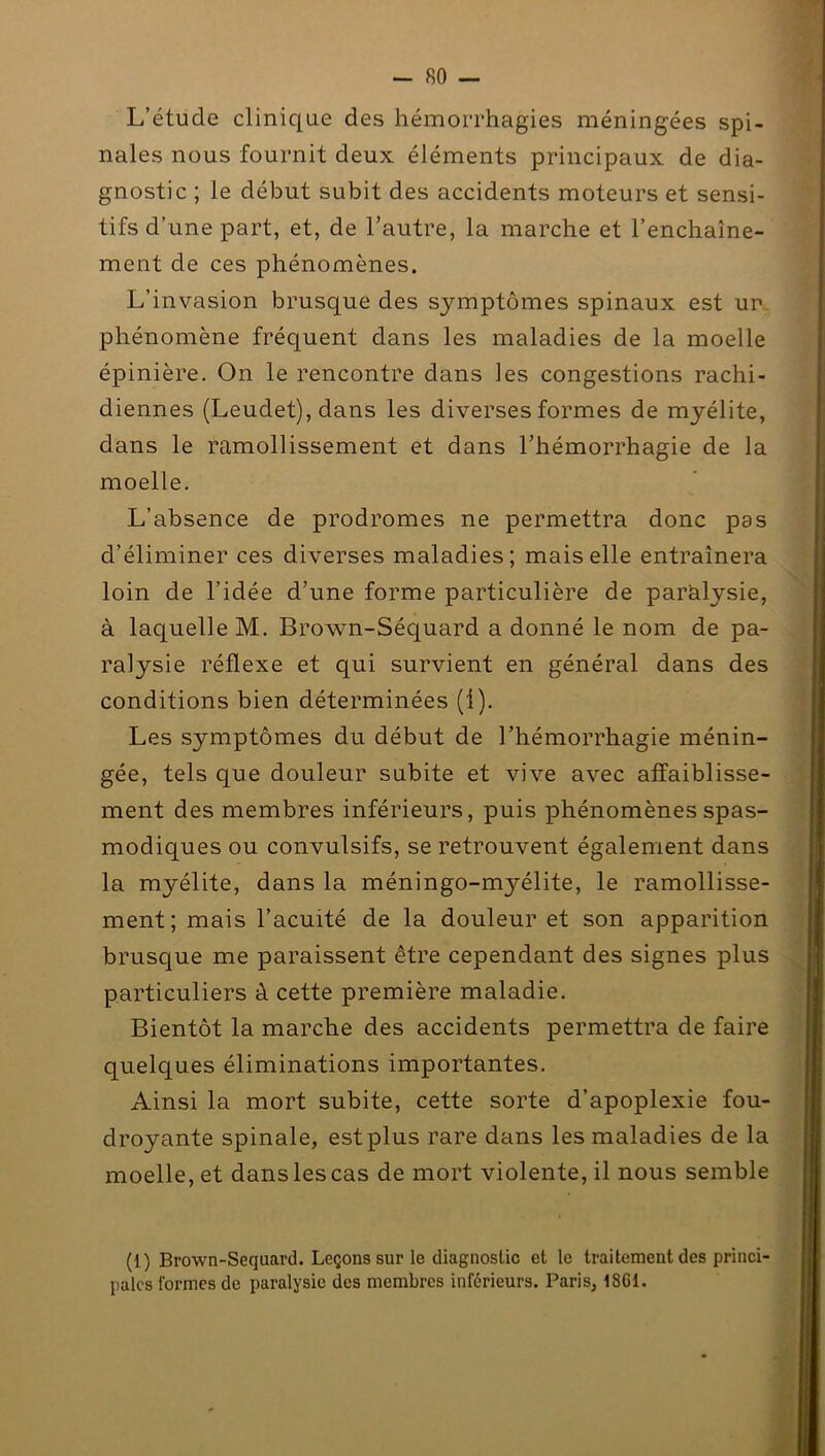 L’étude clinique des hémorrhagies méningées spi- nales nous fournit deux éléments principaux de dia- gnostic ; le début subit des accidents moteurs et sensi- tifs d’une part, et, de l’autre, la marche et l’enchaîne- ment de ces phénomènes. L’invasion brusque des symptômes spinaux est uir phénomène fréquent dans les maladies de la moelle épinière. On le rencontre dans les congestions rachi- diennes (Leuclet), dans les diverses formes de myélite, dans le ramollissement et dans l’hémorrhagie de la moelle. L’absence de prodromes ne permettra donc pas d’éliminer ces diverses maladies; mais elle entraînera loin de l’idée d’une forme particulière de paralysie, à laquelle M. Brown-Sécjuard a donné le nom de pa- ralysie réflexe et qui survient en général dans des conditions bien déterminées (1). Les symptômes du début de l’hémorrhagie ménin- gée, tels que douleur subite et vive avec affaiblisse- ment des membres inférieurs, puis phénomènes spas- modiques ou convulsifs, se retrouvent également dans la myélite, dans la méningo-myélite, le ramollisse- ment; mais l’acuité de la douleur et son apparition brusque me paraissent être cependant des signes plus particuliers à cette première maladie. Bientôt la marche des accidents permettra de faire quelques éliminations importantes. Ainsi la mort subite, cette sorte d’apoplexie fou- droyante spinale, est plus rare dans les maladies de la moelle, et dans les cas de mort violente, il nous semble (1) Brown-Sequard. Leçons sur le diagnostic et le traitement des princi- pales formes de paralysie des membres inférieurs. Paris, 1861.