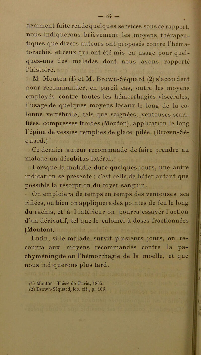 demment faite rende quelques services sous ce rapport, nous indiquerons brièvement les moyens thérapeu- tiques que divers auteurs ont proposés contre l’héma- torachis, et ceux qui ont été mis en usage pour quel- ques-uns des malades dont nous avons rapporté l’histoire. M. Mouton (1) et M. Brown-Séquard (2) s’accordent pour recommander, en pareil cas, outre les moyens employés contre toutes les hémorrhagies viscérales, l’usage de quelques moyens locaux le long de la co- lonne vertébrale, tels que saignées, ventouses scari- fiées, compresses froides (Mouton), application le long l’épine de vessies remplies de glace pilée. (Brown-Sé- quard.) Ce dernier auteur recommande de faire prendre au malade un décubitus latéral. Lorsque la maladie dure quelques jours, une autre indication se présente : c'est celle de hâter autant que possible la résorption du foyer sanguin. On emploiera de temps en temps des ventouses sca rifiées, ou bien on appliquera des pointes de feu le long du rachis, et à l’intérieur on pourra essayer l’action d’un dérivatif, tel que le calomel à doses fractionnées (Mouton). Enfin, si le malade survit plusieurs jours, on re- courra aux moyens recommandés contre la pa- chyméningite ou l’hémorrhagie de la moelle, et que nous indiquerons plus tard. (1) Mouton. Thèse de Paris, 18Go. (2) Brown-Séquard, loc. cit., p. 103.