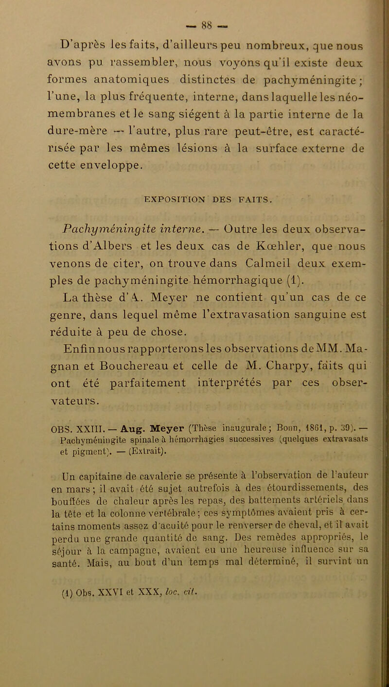 D’après les faits, d’ailleurs peu nombreux, que nous avons pu rassembler, nous voyons qu’il existe deux formes anatomiques distinctes de pachyméningite ; l’une, la plus fréquente, interne, dans laquelle les néo- membranes et le sang siègent à la partie interne de la dure-mère — l’autre, plus rare peut-être, est caracté- risée par les mêmes lésions à la surface externe de cette enveloppe. EXPOSITION DES FAITS. Pachyméningite interne. — Outre les deux observa- tions d’Albers et les deux cas de Kœhler, que nous venons de citer, on trouve dans Calmeil deux exem- ples de pachyméningite hémorrhagique (1). La thèse d’M Meyer ne contient qu’un cas de ce genre, dans lequel même l’extravasation sanguine est réduite à peu de chose. Enfin nous rapporterons les observations de MM. Ma- gnan et Bouchereau et celle de M. Charpy, faits qui ont été parfaitement interprétés par ces obser- vateurs. OBS. XXIII. —Aug. Meyer (Thèse inaugurale; Bonn, 1861, p. 30). — Pachyméningite spinale à hémorrhagies successives (quelques extravasats et pigment). — (Extrait). Un capitaine de cavalerie se présente à l’observation de 1 auteur en mars ; il avait été sujet autrefois à des étourdissements, des bouffées de chaleur après les repas, des battements artériels dans la tête et la colonne vertébrale; ces symptômes avaient pris à cer- tains moments assez d'acuité pour le renverser de cheval, et il avait perdu une grande quantité de sang. Des remèdes appropriés, le séjour à la campagne, avaient eu une heureuse influence sur sa santé. Mais, au bout d’un temps mal déterminé, il survint un (1) Obs. XXVI et XXX, loc. cil.