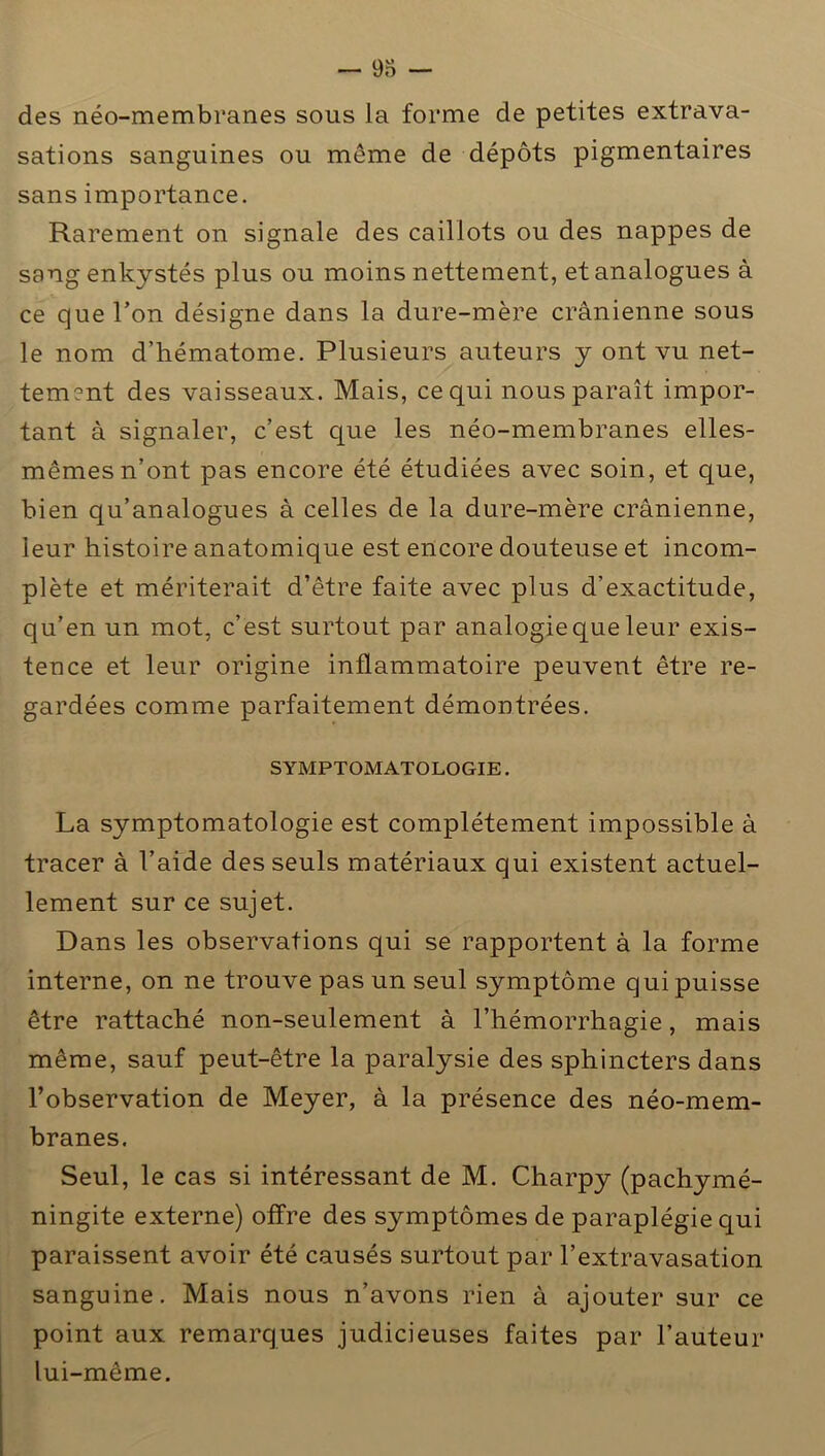 des néo-membranes sous la forme de petites extrava- sations sanguines ou même de dépôts pigmentaires sans importance. Rarement on signale des caillots ou des nappes de sang enkystés plus ou moins nettement, et analogues à ce que l’on désigne dans la dure-mère crânienne sous le nom d’hématome. Plusieurs auteurs y ont vu net- tement des vaisseaux. Mais, ce qui nous paraît impor- tant à signaler, c’est que les néo-membranes elles- mêmes n’ont pas encore été étudiées avec soin, et que, bien qu’analogues à celles de la dure-mère crânienne, leur histoire anatomique est encore douteuse et incom- plète et mériterait d’être faite avec plus d’exactitude, qu’en un mot, c’est surtout par analogie que leur exis- tence et leur origine inflammatoire peuvent être re- gardées comme parfaitement démontrées. SYMPTOMATOLOGIE. La symptomatologie est complètement impossible à tracer à l’aide des seuls matériaux qui existent actuel- lement sur ce sujet. Dans les observations qui se rapportent à la forme interne, on ne trouve pas un seul symptôme qui puisse être rattaché non-seulement à l’hémorrhagie, mais même, sauf peut-être la paralysie des sphincters dans l’observation de Meyer, à la présence des néo-mem- branes. Seul, le cas si intéressant de M. Charpy (pachymé- ningite externe) offre des symptômes de paraplégie qui paraissent avoir été causés surtout par l’extravasation sanguine. Mais nous n’avons rien à ajouter sur ce point aux remarques judicieuses faites par l’auteur lui-même.