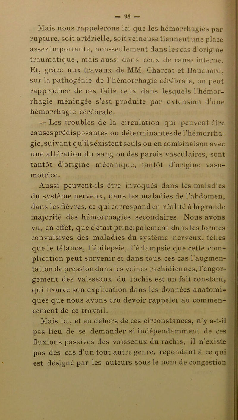 Mais nous rappelerons ici que les hémorrhagies par rupture, soit artérielle, soit veineuse tiennent une place assez importante, non-seulement dans les cas d’origine traumatique, mais aussi dans ceux de cause interne. Et, grâce aux travaux de MM. Charcot et Bouchard, sur la pathogénie de l’hémorrhagie cérébrale, on peut rapprocher de ces faits ceux dans lesquels l’hémor- rhagie méningée s’est produite par extension d’une hémorrhagie cérébrale. ■ Les troubles de la circulation qui peuvent être causesprédisposantes ou déterminantes de l’hémorrha- gie, suivant qu’ilsèxistent seuls ou en combinaison avec une altération du sang ou des parois vasculaires, sont tantôt d’origine mécanique, tantôt d’origine vaso- motrice. Aussi peuvent-ils être invoqués dans les maladies du système nerveux, dans les maladies de l’abdomen, dans les fièvres, ce qui correspond en réalité à la grande majorité des hémorrhagies secondaires. Nous avons vu, en effet, que c’était principalement dans les formes convulsives des maladies du système nerveux, telles que le tétanos, l’épilepsie, l’éclampsie que cette com- plication peut survenir et dans tous ces cas l’augmen- tation de pression dans les veines rachidiennes, l’engor- gement des vaisseaux du rachis est un fait constant, qui trouve son explication dans les données anatomi- ques que nous avons cru devoir rappeler au commen- cement de ce travail. Mais ici, et en dehors de ces circonstances, n’y a-t-il pas lieu de se demander si indépendamment de ces fluxions passives des vaisseaux du rachis, il n'existe pas des cas d’un tout autre genre, répondant à ce qui est désigné par les auteurs sous le nom de congestion