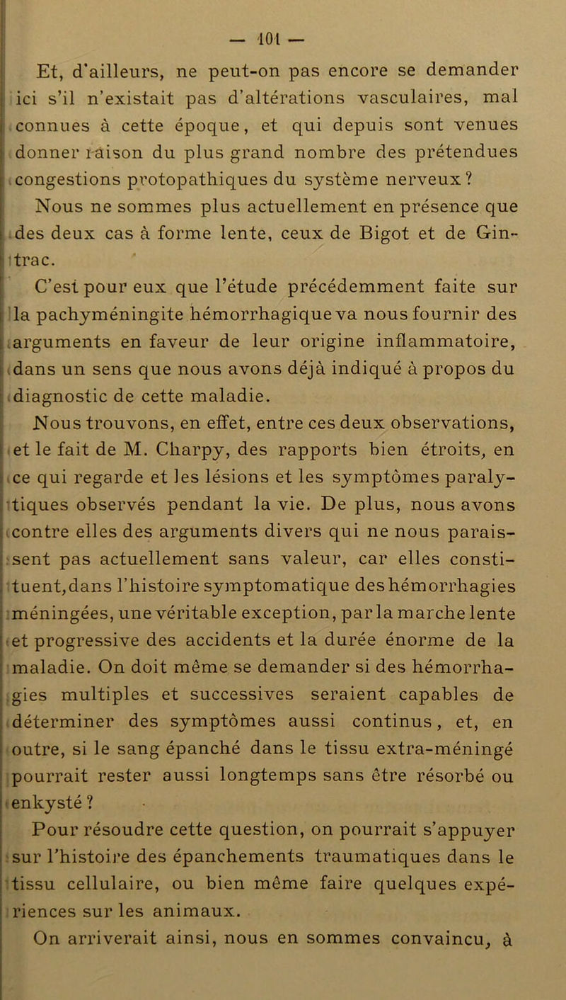 Et, d’ailleurs, ne peut-on pas encore se demander j ici s’il n’existait pas d’altérations vasculaires, mal i connues à cette époque, et qui depuis sont venues ; donner raison du plus grand nombre des prétendues : congestions protopathiques du système nerveux? Nous ne sommes plus actuellement en présence que i des deux cas à forme lente, ceux de Bigot et de Gin- litrac. C’est pour eux que l’étude précédemment faite sur la pachyméningite hémorrhagique va nous fournir des arguments en faveur de leur origine inflammatoire, dans un sens que nous avons déjà indiqué à propos du diagnostic de cette maladie. Nous trouvons, en effet, entre ces deux observations, et le fait de M. Charpy, des rapports bien étroits, en ce qui regarde et les lésions et les symptômes paraly- tiques observés pendant la vie. De plus, nous avons contre elles des arguments divers qui ne nous parais- sent pas actuellement sans valeur, car elles consti- tuent,dans l’histoire symptomatique des hémorrhagies méningées, une véritable exception, par la marche lente et progressive des accidents et la durée énorme de la maladie. On doit même se demander si des hémorrha- gies multiples et successives seraient capables de déterminer des symptômes aussi continus, et, en . outre, si le sang épanché dans le tissu extra-méningé pourrait rester aussi longtemps sans être résorbé ou enkysté ? Pour résoudre cette question, on pourrait s’appuyer sur l’histoire des épanchements traumatiques dans le tissu cellulaire, ou bien même faire quelques expé- riences sur les animaux. On arriverait ainsi, nous en sommes convaincu, à