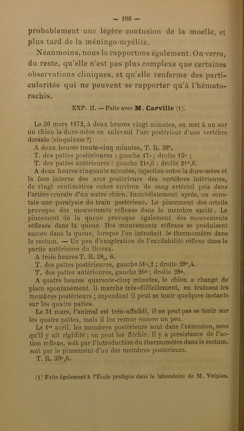 probablement une légère contusion de la moelle, et plus tard de la méningo-myélite. Néanmoins, nous la rapportons également. On verra, du reste, qu’elle n’est pas plus complexe que certaines observations cliniques, et qu’elle renferme des parti- cularités qui ne peuvent se rapporter cju’à l’hémato- rachis. /’ EXP. II. —Faite avec M. Carville (1). Le 30 mars 1872, à deux heures vingt minutes, on met à nu sur un chien la dure-mère en enlevant l’arc postérieur d:une vertèbre dorsale (cinquième ?) A deux heures trente-cinq minutes, T. R. 39°. T. des pattes postérieures : gauche 17“ ; droite 13° ; T. des pattes antérieures : gauche 21o,6 ; droite 21°,6. A deux heures cinquante minutes, injection entre la dure-mère et la face interne des arcs postérieurs des vertèbres inférieures, de vingt centimètres cubes environ de sang artériel pris dans l’artère crurale d’un autre chien. Immédiatement après, on cons- tate une paralysie du train postérieur. Le pincement des orteils provoque des mouvements réflexes dans le membre excité. Le pincement de la queue provoque également des mouvements réflexes dans la queue. Des mouvements réflexes se produisent encore dans la queue, lorsque l’on introduit le thermomètre dans le rectum. — Un peu d’exagération de l’excitabilité réflexe dans la partie antérieure du thorax. A trois heures T. R. 380, fi. T. des pattes postérieures, gauche 31°,2 ; droite 28°,4. T. des pattes antérieures, gauche 26° ; droite 28°. A quatre heures qparante-cinq minutes, le chien a changé de place spontanément. Il marche très-difficilement, en traînant les membres postérieurs ; cependant il peut se tenir quelques instants sur les quatre pattes. Le 31 mars, l’animal est très-affaibli, il ne peut pas se tenir sur les quatre pattes, mais il les remue encore un peu. Le 1er avril, les membres postérieurs sont dans l’extension, sans qu’il y ait rigidité ; on peut les fléchir. Il y a persistance de l’ac- tion réflexe, soit par l’introduction du thermomètre dans le rectum, soit par le pincement d’un des membres postérieurs. T. R. 39°,8.