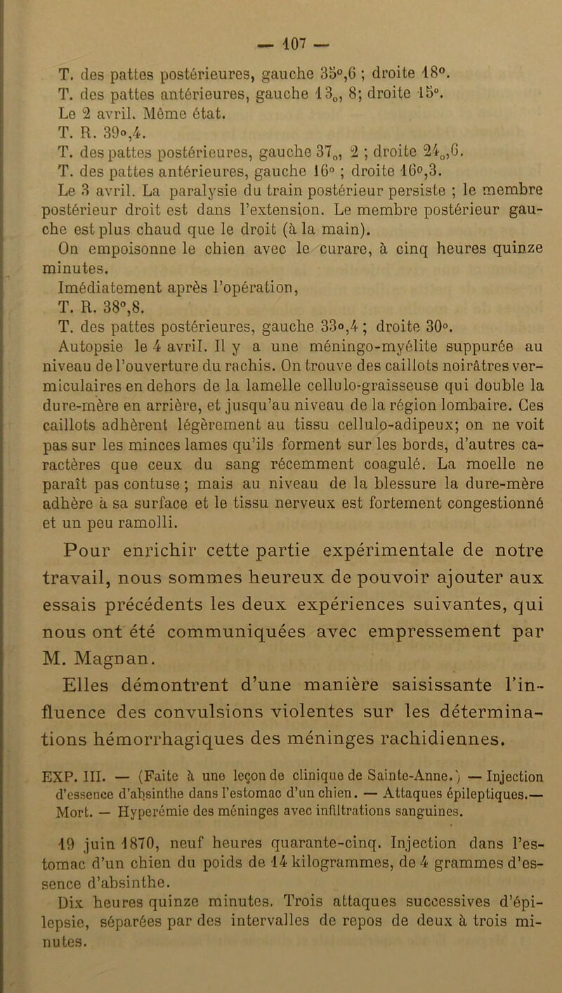 T. des pattes postérieures, gauche 35°,6 ; droite 18°. T. des pattes antérieures, gauche 130, 8; droite 15°. Le 2 avril. Môme état. T. R. 39»,4. T. des pattes postérieures, gauche 37n, 2 ; droite 240,6. T. des pattes antérieures, gauche 16° ; droite 16°,3. Le 3 avril. La paralysie du train postérieur persiste ; le membre postérieur droit est dans l’extension. Le membre postérieur gau- che est plus chaud que le droit (à la main). On empoisonne le chien avec le curare, à cinq heures quinze minutes. Imédiatement après l’opération, T. R. 38°,8. T. des pattes postérieures, gauche 33»,4 ; droite 30°. Autopsie le 4 avril. Il y a une méningo-myélite suppurée au niveau de l’ouverture du rachis. On trouve des caillots noirâtres ver- miculaires en dehors de la lamelle cellulo-graisseuse qui double la dure-mère en arrière, et jusqu’au niveau de la région lombaire. Ces caillots adhèrent légèrement au tissu cellulo-adipeux; on ne voit pas sur les minces lames qu’ils forment sur les bords, d’autres ca- ractères que ceux du sang récemment coagulé. La moelle ne paraît pas contuse ; mais au niveau de la blessure la dure-mère adhère à sa surface et le tissu nerveux est fortement congestionné et un peu ramolli. Pour enrichir cette partie expérimentale de notre travail, nous sommes heureux de pouvoir ajouter aux essais précédents les deux expériences suivantes, qui nous ont été communiquées avec empressement par M. Magnan. Elles démontrent d’une manière saisissante l’in- fluence des convulsions violentes sur les détermina- tions hémorrhagiques des méninges rachidiennes. EXP. III. — (Faite à une leçon de clinique de Sainte-Anne.) — Injection d’essence d’absinthe dans l’estomac d’un chien. — Attaques épileptiques.— Mort. — Hyperémie des méninges avec infiltrations sanguines. 19 juin 1870, neuf heures quarante-cinq. Injection dans l’es- tomac d’un chien du poids de 14 kilogrammes, de 4 grammes d’es- sence d’absinthe. Dix heures quinze minutes. Trois attaques successives d’épi- lepsie, séparées par des intervalles de repos de deux à trois mi- nutes.