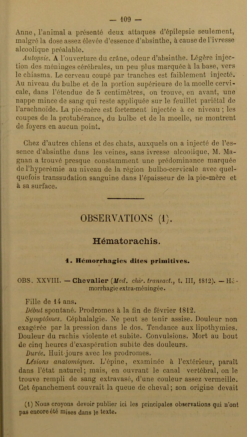 Anne, l’animal a présenté deux attaques d’épilepsie seulement, malgré la dose assez élevée d’essence d’absinthe, à cause de 1 ivresse alcoolique préalable. Autopsie. A l'ouverture du crâne, odeur d’absinthe. Légère injec- tion des méninges cérébrales, un peu plus marquée à la base, vers le chiasma. Le cerveau coupé par tranches est faiblement injecté. Au niveau du bulbe et de la portion supérieure de la moelle cervi- cale, dans l’étendue de .H centimètres, on trouve, en avant, une nappe mince de sang qui reste appliquée sur le feuillet pariétal de l’arachnoïde. La pie-mère est fortement injectée à ce niveau ; les coupes de la protubérance, du bulbe et de la moelle, ne montrent de foyers en aucun point. , / Chez d’autres chiens et des chats, auxquels on a injecté de l’es- sence d’absinthe dans les veines, sans ivresse alcoolique, M. Ma- gnan a trouvé presque constamment une prédominance marquée de l’hyperémie au niveau de la région bulbo-cervicalo avec quel- quefois transsu dation sanguine dans l’épaisseur de la pie-mère et à sa surface. OBSERVATIONS (1). Hématorachis. 4. Hémorrhagies dites primitives. OBS. XXVIII. —Chevalier {Med. chir. tram ad., t. III, 1812). — Hé- morrhagie extra-méningée. Fille de 14 ans. Début spontané. Prodromes à la fin de février 1812. Symptômes. Céphalalgie. Ne peut se tenir assise. Douleur non exagérée par la pression dans le dos. Tendance aux lipothymies. Douleur du rachis violente et subite. Convulsions. Mort au bout de cinq heures d’exaspération subite des douleurs. Durée. Huit-jours avec les prodromes, Lésions anatomiques. L’épine, examinée à l’extérieur, paraît dans l’état naturel; mais, en ouvrant le canal vertébral, on le trouve rempli de sang extravasé, d’une couleur assez vermeille. Cet épanchement couvrait la queue de cheval; son origine devait (1) Nous croyons devoir publier ici les principales observations qui n'ont pas encore été mises dans le texte.