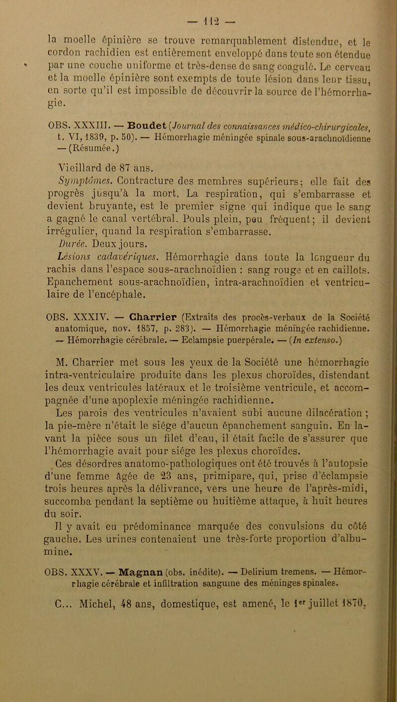 il “2 — la moelle épinière se trouve remarquablement distendue, et le cordon rachidien est entièrement enveloppé dans toute son étendue par une couche uniforme et très-dense de sang coagulé. Le cerveau et la moelle épinière sont exempts de toute lésion dans leur tissu, en sorte qu’il est impossible de découvrir la source de l’hémorrha- gie. OBS. XXXIII. — Boudet [Journal des connaissances médico-chirurgicales, t. VI, 1839, p. 50). — Hémorrhagie méningée spinale sous-arachnoïdienne — (Résumée.) Vieillard de 87 ans. Symptômes. Contracture des membres supérieurs; elle fait des progrès jusqu’à la mort. La respiration, qui s’embarrasse et devient bruyante, est le premier signe qui indique que le sang a gagné le canal vertébral. Pouls plein, peu fréquent; il devient irrégulier, quand la respiration s’embarrasse. Durée. Deux jours. Lésions cadavériques. Hémorrhagie dans toute la longueur du rachis clans l’espace sous-arachnoïdien : sang rouge et en caillots. Epanchement sous-arachnoïdien, intra-arachnoïdien et ventricu- laire de l’encéphale. OBS. XXXIV. — Charrier (Extraits des procès-verbaux de la Société anatomique, nov. 1857, p. 283). — Hémorrhagie méningée rachidienne. — Hémorrhagie cérébrale. — Eclampsie puerpérale. — [In extenso.) M. Charrier met sous les yeux de la Société une hémorrhagie intra-ventriculaire produite dans les plexus choroïdes, distendant les deux ventricules latéraux et le troisième ventricule, et accom- pagnée d’une apoplexie méningée rachidienne. Les parois des ventricules n’avaient subi aucune dilacération ; la pie-mère n’était le siège d’aucun épanchement sanguin. En la- vant la pièce sous un filet d’eau, il était facile de s’assurer que l’hémorrhagie avait pour siège les plexus choroïdes. Ces désordres anatomo-pathologiques ont été trouvés à l’autopsie d’une femme âgée de 23 ans, primipare, qui, prise d’éclampsie trois heures après la délivrance, vers une heure de l’après-midi, succomba pendant la septième ou huitième attaque, à huit heures du soir. Il y avait eu prédominance marquée des convulsions du côté gauche. Les urines contenaient une très-forte proportion d’albu- mine. OBS. XXXV. — Magnan (obs. inédite). — Delirium tremens. — Hémor- rhagie cérébrale et infiltration sanguine des méninges spinales. C... Michel, 48 ans, domestique, est amené, le 1er juillet 1870.