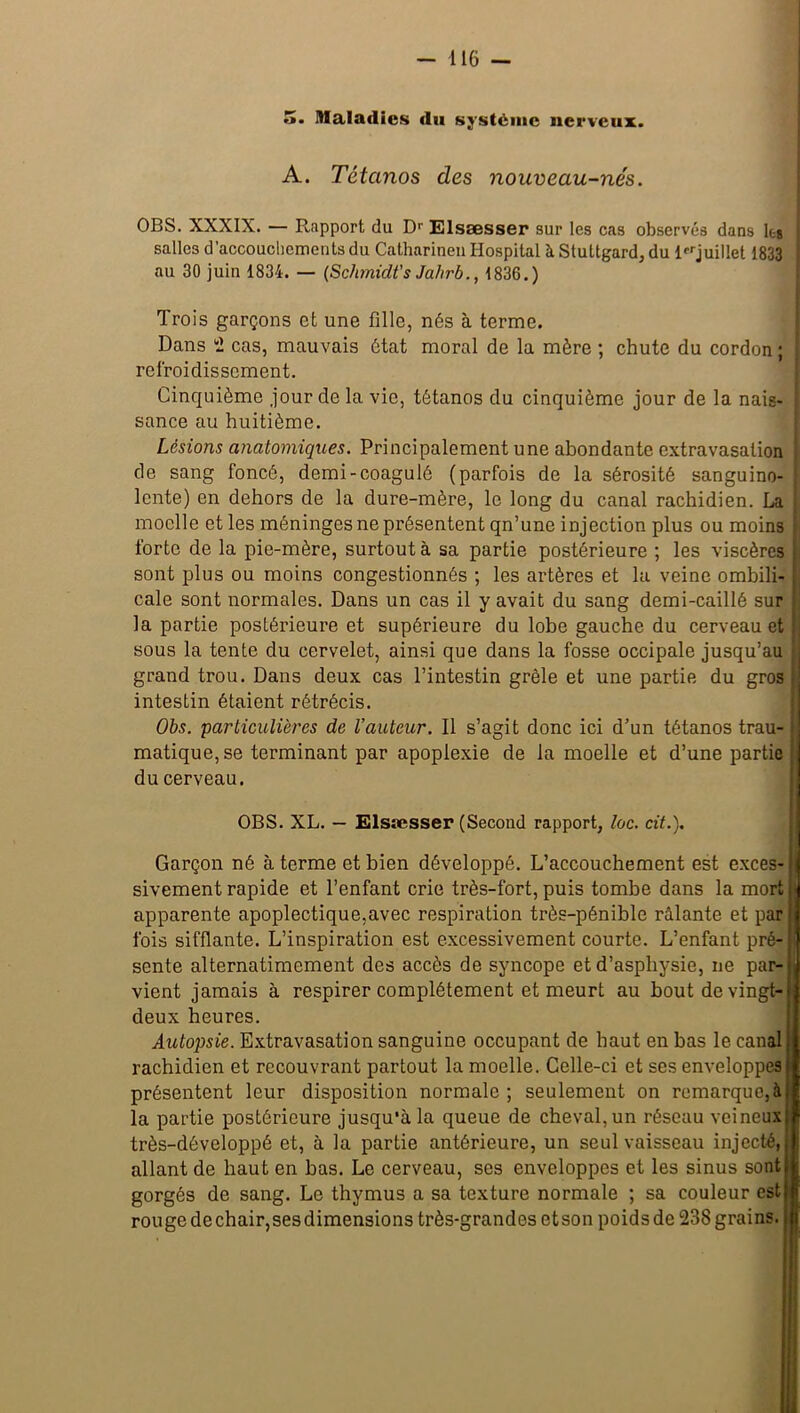 5. Maladies du système nerveux. A. Tétanos des nouveau-nés. OBS. XXXIX. — Rapport du Dr Elsæsser sur les cas observés dans les : salles d’accouchements du Cathnrineu Hospital à Stuttgard, du 1 juillet 1833 au 30 juin 1834. — (Schmidt's Ja/irb., 1836.) Trois garçons et une fille, nés à terme. Dans 2 cas, mauvais état moral de la mère ; chute du cordon ; refroidissement. Cinquième .jour de la vie, tétanos du cinquième jour de la nais* sance au huitième. Lésions anatomiques. Principalement une abondante extravasation de sang foncé, demi-coagulé (parfois de la sérosité sanguino- lente) en dehors de la dure-mère, le long du canal rachidien. La moelle et les méninges ne présentent qn’une injection plus ou moins forte de la pie-mère, surtout à sa partie postérieure ; les viscères sont plus ou moins congestionnés ; les artères et la veine ombili- cale sont normales. Dans un cas il y avait du sang demi-caillé sur la partie postérieure et supérieure du lobe gauche du cerveau et sous la tente du cervelet, ainsi que dans la fosse occipale jusqu’au grand trou. Dans deux cas l’intestin grêle et une partie du gros intestin étaient rétrécis. Obs. particulières de l’auteur. Il s’agit donc ici d’un tétanos trau- matique, se terminant par apoplexie de la moelle et d’une partie du cerveau. OBS. XL. — Elsæsser (Second rapport, loc. cit.). Garçon né à terme et bien développé. L’accouchement est exces- sivement rapide et l’enfant crie très-fort, puis tombe dans la mort ; j apparente apoplectique,avec respiration très-pénible râlante et par j fois sifflante. L’inspiration est excessivement courte. L’enfant pré- | sente alternatimement des accès de syncope et d’asphysie, ne par- vient jamais à respirer complètement et meurt au bout de vingt-i deux heures. Autopsie. Extravasation sanguine occupant de haut en bas le canal rachidien et recouvrant partout la moelle. Celle-ci et ses enveloppes présentent leur disposition normale; seulement on remarque, à i la partie postérieure jusqu’à la queue de cheval, un réseau veineux très-dôveloppé et, à la partie antérieure, un seul vaisseau injecté, allant de haut en bas. Le cerveau, ses enveloppes et les sinus sont gorgés de sang. Le thymus a sa texture normale ; sa couleur est rouge de chair, ses dimensions très-grandes et son poids de 238 grains.