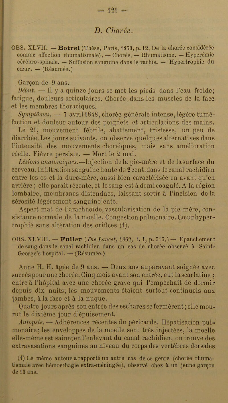 D. Chorée. OBS. XLVII. — Botrel (Thèse, Paris, 1850, p. 12, De la chorée considérée comme affection rhumatismale). — Chorée. — Rhumatisme. — Hyperémie cérébro-spinale. — Suffusion sanguine dans le rachis. — Hypertrophie du cœur. — (Résumée.) Garçon de 9 ans. Début. — Il y a quinze jours se met les pieds dans l’eau froide; fatigue, douleurs articulaires. Chorée dans les muscles de la face et les membres thoraciques. Symptômes. — 7 avril 1818, chorée générale intense, légère tumé- faction et douleur autour des poignets et articulations des mains. Le 21, mouvement fébrile, abattement, tristesse, un peu de diarrhée. Les jours suivants, on observe quelques alternatives dans l’intensité des mouvements choréiques, mais sans amélioration réelle. Fièvre persiste. — Mort le 2 mai. Lésions anatomiques.—Injection de la pie-mère et delasurface du cerveau. Infiltration sanguine haute de 2 cent, dans le canal rachidien entre les os et la dure-mère, aussi bien caractérisée en avant qu’en arrière; elle paraît récente, et le sang est à demi coagulé. A la région lombaire, membranes distendues, laissant sortir à l’incision de la sérosité légèrement sanguinolente. Aspect mat de l’arachnoïde, vascularisation de la pie-mère, con- sistance normale de la moelle. Congestion pulmonaire. Cœur hyper- trophié sans altération des orifices (1). OBS. XLVIII. — Fuller [The Lancet, 18G2, t. I, p. 515.)— Epanchement de sang dans le canal rachidien dans un cas de chorée observé îi Saint- George’s hospital. — (Résumée.) Anne H. H. âgée de 9 ans. — Deux ans auparavant soignée avec succès pour une chorée. Cinq mois avant son entrée, eut lascarlatine ; entre à l’hôpital avec une chorée grave qui l’empêchait de dormir depuis dix nuits; les mouvements étaient surtout continuels aux jambes, à la face et à la nuque. Quatre jours après son entrée des eschares se formèrent; elle mou- rut le dixième jour d’épuisement. Autopsie. — Adhérences récentes du péricarde. Hépatisation pul- monaire; les enveloppes de la moelle sont très injectées, la moelle elle-mêmeest saine; en l’enlevant du canal rachidien, on trouve des extravasations sanguines au niveau du corps des vertèbres dorsales (d) Le même auteur a rapporté un autre cas de ce genre (chorée rhuma- tismale avec hémorrhagie extra-méningée), observé chez à un jeune garçon de 13 ans.