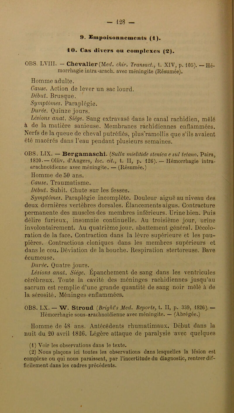 5). Empoisonnements (1). 10. Cas divers ou complexes (2). OBS. LVIII. — Chevalier (Merf. chir. Transact., t. XIV, p. 105). —Hé- morrhagie intra-arach. avec méningite (Résumée). Homme adulte. Cause. Action de lever un sac lourd. Début. Brusque. Symptômes. Paraplégie. Durée. Quinze jours. Lésions anat. Siège. Sang extravasé dans le canal rachidien, mêlé à de la matière sanieuse. Membranes rachidiennes enflammées. Nerfs de la queue de cheval putréfiés, plus'ramollis que s’ils avaient été macérés dans l’eau pendant plusieurs semaines. OBS. LIX. — Bergamaschi. (Sulla mielitide stenica e sul tetano. Paira, 1820.— Olliv. d’Angers, loc. cit., t. II, p. 126). — Hémorrhagie intra- arachnoïdienne avec méningite. — (Résumée.) Homme de 50 ans. Cause. Traumatisme. Début. Subit. Chute sur les fesses. Symptômes. Paraplégie incomplète. Douleur aiguë au niveau des deux dernières vertèbres dorsales. Élancements aigus. Contracture permanente des muscles des membres inférieurs. Urine bien. Puis délire furieux, insomnie continuelle. Au troisième jour, urine involontairement. Au quatrième jour, abattement général. Décolo- ration de la face. Contraction dans la lèvre supérieure et les pau- pières. Contractions cloniques dans les membres supérieurs et dans le cou. Déviation de la bouche. Respiration stertoreuse. Bave écumeuse. Durée. Quatre jours. Lésions anat. Siège. Épanchement de sang dans les ventricules cérébraux. Toute la cavité des méninges rachidiennes jusqu’au sacrum est remplie d’une grande quantité de sang noir mêlé à de la sérosité. Méninges enflammées. OBS. LX. — W. Stroud (Bright's Med. Reports, t. II, p. 339, 1826). — Hémorrhagie sous-arachnoïdienne avec méningite. — (Abrégée.) Homme de 48 ans. Antécédents rbumatimaux. Début dans la nuit du 20 avril 1826. Légère attaque de paralysie avec quelques (1) Voir les observations dans le texte. (2) Nous plaçons ici toutes les observations dans lesquelles la lésion est complexe ou qui nous paraissent, par l’incertitude du diagnostic, rentrer dif- ficilement dans les cadres précédents.