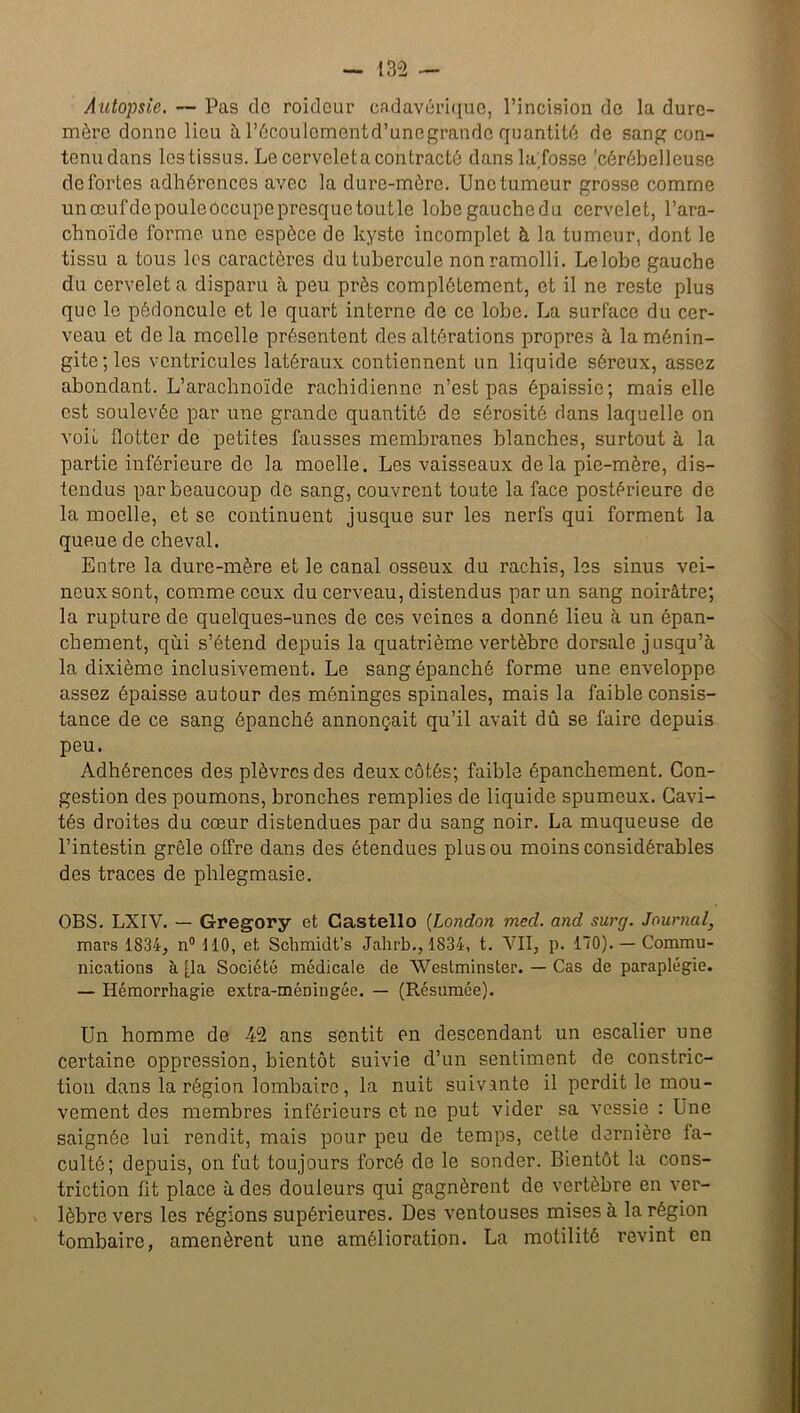 Autopsie. — Pas de roidour cadavérique, l’incision de la dure- mère donne lieu à l’écoulement d’unegrandc quantité de sang con- tenu dans lestissus. Le cervelet a contracté dans la fosse 'cérébelleuse de fortes adhérences avec la dure-mère. Une tumeur grosse comme unœufdepouleôccupepresquetoutle lobe gauche du cervelet, l’ara- chnoïde forme une espèce de kyste incomplet à la tumeur, dont le tissu a tous les caractères du tubercule non ramolli. Le lobe gauche du cervelet a disparu à peu près complètement, et il ne reste plus que le pédoncule et le quart interne de ce lobe. La surface du cer- veau et de la moelle présentent des altérations propres à la ménin- gite; les ventricules latéraux contiennent un liquide séreux, assez abondant. L’arachnoïde rachidienne n’est pas épaissie; mais elle est soulevée par une grande quantité de sérosité dans laquelle on voit flotter de petites fausses membranes blanches, surtout à la partie inférieure de la moelle. Les vaisseaux delà pie-mère, dis- tendus par beaucoup de sang, couvrent toute la face postérieure de la moelle, et se continuent jusque sur les nerfs qui forment la queue de cheval. Entre la dure-mère et le canal osseux du rachis, les sinus vei- neux sont, comme ceux du cerveau, distendus par un sang noirâtre; la rupture de quelques-unes de ces veines a donné lieu à un épan- chement, qùi s’étend depuis la quatrième vertèbre dorsale jusqu’à la dixième inclusivement. Le sang épanché forme une enveloppe assez épaisse autour des méninges spinales, mais la faible consis- tance de ce sang épanché annonçait qu’il avait dû se faire depuis peu. Adhérences des plèvres des deux côtés; faible épanchement. Con- gestion des poumons, bronches remplies de liquide spumeux. Cavi- tés droites du cœur distendues par du sang noir. La muqueuse de l’intestin grêle offre dans des étendues plus ou moins considérables des traces de phlegmasie. OBS. LXIV. — Gregory et Castello (London mecl. and surg. Journal, mars 1834, n° MO, et Schmidt’s Jahrb., 1834, t. VII, p. 170). — Commu- nications à fia Société médicale de Westminster. — Cas de paraplégie. — Hémorrhagie extra-méDiugée. — (Résumée). Un homme de 42 ans sentit en descendant un escalier une certaine oppression, bientôt suivie d’un sentiment de constric- tion dans la région lombaire, la nuit suivante il perdit le mou- vement des membres inférieurs et ne put vider sa vessie : Une saignée lui rendit, mais pour peu de temps, cette dernière fa- culté; depuis, on fut toujours forcé de le sonder. Bientôt la cons- triction fit place à des douleurs qui gagnèrent de vertèbre en ver- lèbre vers les régions supérieures. Des ventouses mises à la région tombaire, amenèrent une amélioration. La motilité revint en