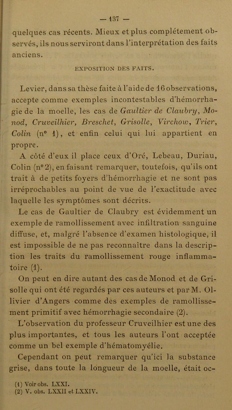 quelques cas récents. Mieux et plus complètement ob- servés, ils nous serviront dans l’interprétation des faits anciens. EXPOSITION DES FAITS. Levier, dans sa thèse faite à l’aide de 16 observations, accepte comme exemples incontestables d’hémorrha- gie de la moelle, les cas de Gaultier de Claubry, Mo- nod, Cruveilhier, Breschet, Grisolle, Virchow, Trier, Colin (n° 1), et enfin celui qui lui appartient en propre. A côté d’eux il place ceux d’Oré, Lebeau, Duriau, Colin (n°2), en faisant remarquer, toutefois, qu’ils ont trait à de petits foyers d’hémorrhagie et ne sont pas irréprochables au point de vue de l’exactitude avec laquelle les symptômes sont décries. Le cas de Gaultier de Claubry est évidemment un exemple de ramollissement avec infiltration sanguine diffuse, et, malgré l’absence d’examen histologique, il est impossible de ne pas reconnaître dans la descrip- tion les traits du ramollissement rouge inflamma- toire (d). On peut en dire autant des cas de Monod et de Gri- solle qui ont été regardés par ces auteurs et parM.. 01- livier d’Angers comme des exemples de ramollisse- ment primitif avec hémorrhagie secondaire (2). L’observation du professeur Cruveilhier est une des plus importantes, et tous les auteurs l’ont acceptée comme un bel exemple d’hématomyélie. Cependant on peut remarquer qu’ici la substance grise, dans toute la longueur de la moelle, était oc- (1) Voir obs. LXXI. (2) V. obs. LXXII et LXXIV.