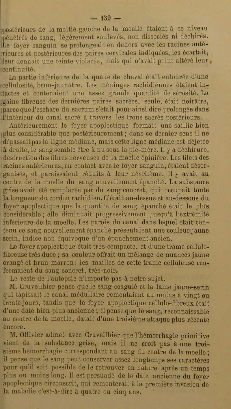 postérieurs de la moitié gauche de la moelle étaient à ce niveau pénétrés de sang, légèrement soulevés, non dissociés ni déchirés. Le foyer sanguin se prolongeait en dehors avec les racines anté- rieures et postérieures dos paires cervicales indiquées, les écartait, leur donnait une teinte violacée, mais qui n’avait point altéré leur* continuité. La partie inférieure de la queue de cheval était entourée d’une icellulosité, brun-jaunâtre. Les méninges rachidiennes étaient in- tactes et contenaient une assez grande quantité de sérosité. La .gaine fibreuse des dernières paires sacrées, seule, était noirâtre, parce que l’eschare du sacrum s’était pour ainsi dire prolongée dans l’intérieur du canal sacré à travers les trous sacrés postérieurs. Antérieurement le foyer apoplectique formait une saillie bien plus considérable que postérieurement ; dans ce dernier sens il ne dépassaitpasla ligne médiane, mais cette ligne médiane est déjetée à droite, le sang semble être à nu sous la pie-mère. Il y a déchirure, destruction des libres nerveuses de la moelle épinière. Les filets des racines antérieures, en contact avec le foyer sanguin, étaient désor- ganisés, et paraissaient réduits à leur névrilème. Il y avait au centre de la moelle du sang nouvellement épanché. La substance grise avait été remplacée par du sang concret, qui occupait toute la longueur du cordon rachidien. C’était au-dessus et au-desscus du foyer apoplectique que la quantité de sang épanché était le plus considérable; elle diminuait progressivement jusqu’à l’extrémité inférieure de la moelle. Les parois du canal dans lequel était con- tenu ce sang nouvellement épanché présentaient une couleur jaune serin, indice non équivoque d’un épanchement ancien. Le foyer apoplectique était très-compacte, et d’une trame cellulo- fibreuse très dure ; sa couleur offrait un mélange de nuances jaune orangé et brun-marron : les mailles de cette trame celluleuse ren- fermaient du sang concret, très-noir. Le reste de l’autopsie n’importe pas à notre sujet. M. Gruveilhier pense que le sang coagulé et la lame jaune-serin qui tapissait le canal médullaire remontaient au moins à vingt ou trente jours, tandis que le foyer apoplectique cellulo-fibreux était d’une date bien plus ancienne ; il pense que le sang, reconnaissable au centre delà moelle, datait d’une troisième attaque plus récente encore. M. Oilivier admet avec Cruveilhier que l’hémorrhagie primitive vient de la substance grise, mais il ne croit pas à une troi- sième hémorrhagie correspondant au sang du centre de la moelle ; il pense que le sang peut conserver assez longtemps ses caractères pour qu’il soit possible de le retrouver en nature après un temps plus ou moins long. Il est persuadé de la date ancienne du foyer apoplectique circonscrit, qui remonterait à la première invasion de la maladie c’est-à-dire à quatre ou cinq ans.