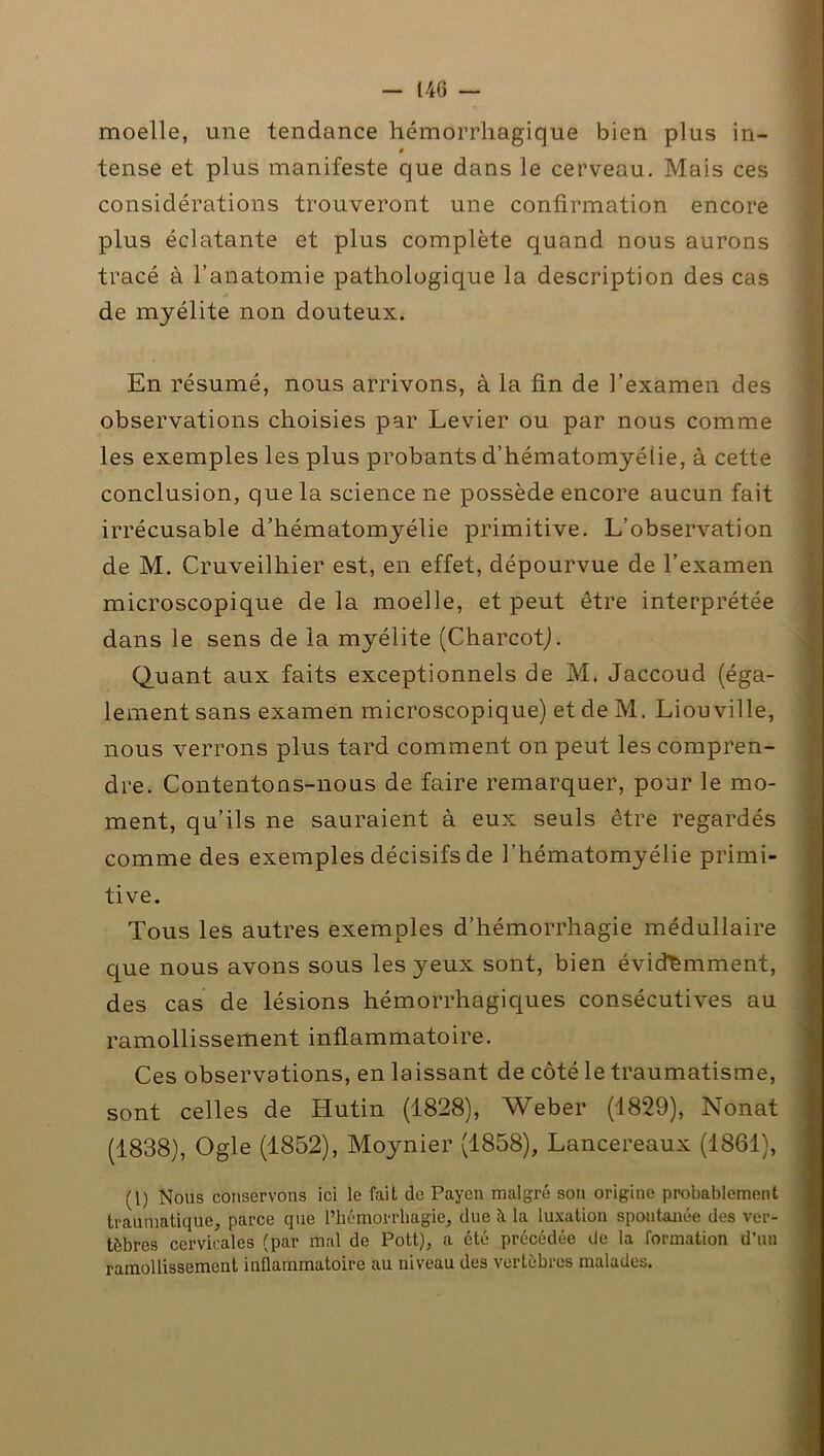 moelle, une tendance hémorrhagique bien plus in- tense et plus manifeste que dans le cerveau. Mais ces considérations trouveront une confirmation encore plus éclatante et plus complète quand nous aurons tracé à l’anatomie pathologique la description des cas de myélite non douteux. En résumé, nous arrivons, à la fin de l’examen des observations choisies par Levier ou par nous comme les exemples les plus probants d’hématomyéiie, à cette conclusion, que la science ne possède encore aucun fait irrécusable d’hématomyélie primitive. L’observation de M. Cruveilhier est, en effet, dépourvue de l’examen microscopique de la moelle, et peut être interprétée dans le sens de la myélite (Charcot). Quant aux faits exceptionnels de M. Jaccoud (éga- lement sans examen microscopique) et de M. Liouville, nous verrons plus tard comment on peut les compren- dre. Contentons-nous de faire remarquer, pour le mo- ment, qu’ils ne sauraient à eux seuls être regardés comme des exemples décisifs de l’hématomyélie primi- tive. Tous les autres exemples d’hémorrhagie médullaire que nous avons sous les yeux sont, bien évidemment, des cas de lésions hémorrhagiques consécutives au ramollissement inflammatoire. Ces observations, en laissant de côté le traumatisme, sont celles de Hutin (1828), Weber (1829), Nonat (1838), Ogle (1852), Moynier (1858), Lancereaux (1861), (1) Nous conservons ici le fait de Paycn malgré son origine probablement traumatique, parce que l’hémorrhagie, due à la luxation spontanée des ver- tèbres cervicales (par mal de Pott), a été précédée de la formation d’un ramollissement inflammatoire au niveau des vertèbres malades.