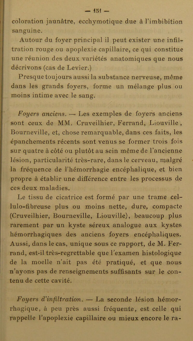 coloration jaunâtre, ecchymotique due à l’imbibition sanguine. Autour du foyer principal il peut exister une infil- tration rouge ou apoplexie capillaire, ce qui constitue une réunion des deux variétés anatomiques que nous décrivons (cas de Levier.) Presque toujours aussi la substance nerveuse, même dans les grands foyers, forme un mélange plus ou moins intime avec le sang. Foyers anciens. — Les exemples de foyers anciens sont ceux de MM. Cruveilhier, Ferrand, Liouville , Bourneville, et, chose remarquable, dans ces faits, les épanchements récents sont venus se former trois fois sur quatre à côté ou plutôt au sein même de l’ancienne lésion, particularité très-rare, dans le cerveau, malgré la fréquence de l’hémorrhagie encéphalique, et bien propre à établir une différence entre les processus de ces deux maladies. Le tissu de cicatrice est formé par une trame cel- lulo-fibreuse plus ou moins nette, dure, compacte (Cruveilhier, Bourneville, Liouville), beaucoup plus rarement par un kyste séreux analogue aux kystes hémorrhagiques des anciens foyers encéphaliques. Aussi, dans le cas, unique sous ce rapport, de M. Fer- rand, est-il très-regrettable que l'examen histologique de la moelle n’ait pas été pratiqué, et que nous n’ayons pas de renseignements suffisants sur le con- tenu de cette cavité. i Foyers d'infiltration. — La seconde lésion hémor- rhagique, à peu près aussi fréquente, est celle qui rappelle l’apoplexie capillaire ou mieux encore le ra-