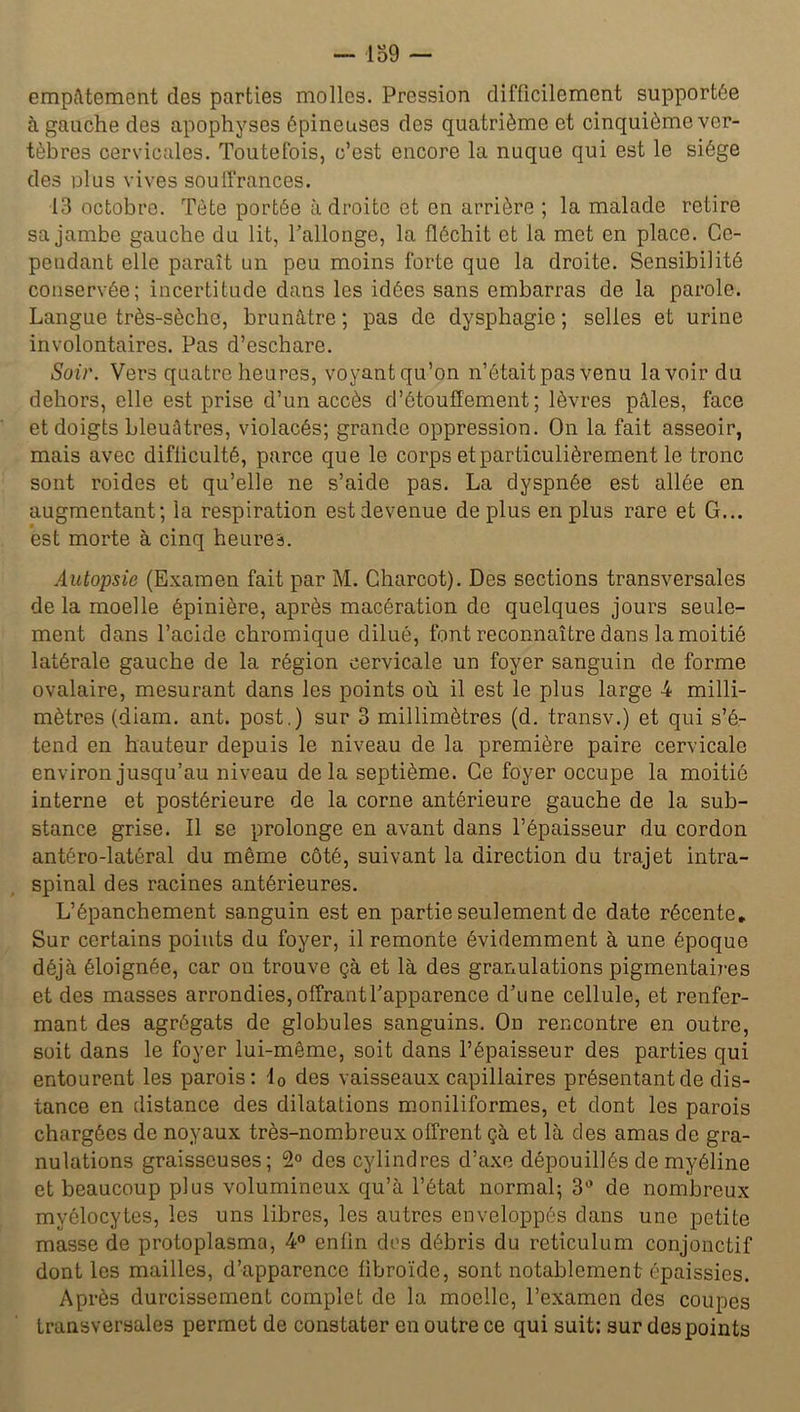 empâtement des parties molles. Pression difficilement supportée à gauche des apophyses épineuses des quatrième et cinquième ver- tèbres cervicales. Toutefois, c’est encore la nuque qui est le siège des ulus vives souffrances. 13 octobre. Tête portée adroite et en arrière ; la malade retire sa jambe gauche du lit, l’allonge, la fléchit et la met en place. Ce- pendant elle paraît un peu moins forte que la droite. Sensibilité conservée; incertitude dans les idées sans embarras de la parole. Langue très-sèche, brunâtre ; pas de dysphagie ; selles et urine involontaires. Pas d’eschare. Soir. Vers quatre heures, voyantqu’on n’était pas venu lavoir du dehors, elle est prise d’un accès d’étouffement; lèvres pâles, face et doigts bleuâtres, violacés; grande oppression. On la fait asseoir, mais avec difficulté, parce que le corps et particulièrement le tronc sont roides et qu’elle ne s’aide pas. La dyspnée est allée en augmentant; la respiration est devenue déplus en plus rare et G... est morte à cinq heures. Autopsie (Examen fait par M. Charcot). Des sections transversales delà moelle épinière, après macération de quelques jours seule- ment dans l’acide chromique dilué, font reconnaître dans la moitié latérale gauche de la région cervicale un foyer sanguin de forme ovalaire, mesurant dans les points où il est le plus large -4 milli- mètres (diam. ant. post.) sur 3 millimètres (d. transv.) et qui s’é- tend en hauteur depuis le niveau de la première paire cervicale environ jusqu’au niveau delà septième. Ce foyer occupe la moitié interne et postérieure de la corne antérieure gauche de la sub- stance grise. Il se prolonge en avant dans l’épaisseur du cordon antéro-latéral du même côté, suivant la direction du trajet intra- spinal des racines antérieures. L’épanchement sanguin est en partie seulement de date récente. Sur certains points du foyer, il remonte évidemment à une époque déjà éloignée, car on trouve çà et là des granulations pigmentaires et des masses arrondies, offrant l’apparence d’une cellule, et renfer- mant des agrégats de globules sanguins. On rencontre en outre, soit dans le foyer lui-même, soit dans l’épaisseur des parties qui entourent les parois: 10 des vaisseaux capillaires présentant de dis- tance en distance des dilatations moniliformes, et dont les parois chargées de noyaux très-nombreux offrent çà et là des amas de gra- nulations graisseuses; 2° des cylindres d’axe dépouillés de myéline et beaucoup plus volumineux qu’à l’état normal; 3° de nombreux myélocytes, les uns libres, les autres enveloppés dans une petite masse de protoplasma, 4° enfin des débris du réticulum conjonctif dont les mailles, d’apparence fibroïde, sont notablement épaissies. Après durcissement complet de la moelle, l’examen des coupes transversales permet de constater en outre ce qui suit: sur des points