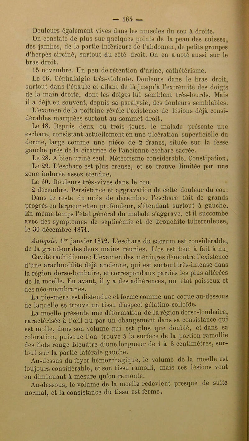 Douleurs également vives dans les muscles du cou à droite. On constate de plus sur quelques points de la peau des cuisses, des jambes, de la partie inférieure de l’abdomen, de petits groupes d’herpès circiné, surtout du côté droit. On en a noté aussi sur le bras droit. 15 novembre. Un peu de rétention d’urine, cathétérisme. Le 16. Céphalalgie très-violente. Douleurs dans le bras droit, surtout dans l’épaule et allant de là jusqu’à l’extrémité des doigts de la main droite, dont les doigts lui semblent très-lourds. Mais il a déjà eu souvent, depuis sa paralysie, des douleurs semblables. L’examen de la poitrine révèle l’existence de lésions déjà consi- dérables marquées surtout au sommet droit. Le 18. Depuis deux ou trois jours, le malade présente une eschare, consistant actuellement en une ulcération superficielle du derme, large comme une pièce de 2 francs, située sur la fesse gauche près de la cicatrice de l'ancienne eschare sacrée. Le 28. A bien uriné seul. Météorisme considérable. Constipation. Le 29. L’eschare est plus creuse, et se trouve limitée par une zone indurée assez étendue. Le 30. Douleurs très-vives dans le cou. 2 décembre. Persistance et aggravation de cette douleur du cou. Dans le reste du mois de décembre, l’eschare fait de grands progrès en largeur et en profondeur, s’étendant surtout à gauche. En même temps l’état général du malade s’aggrave, et il succombe avec des symptômes de septicémie et de bronchite tuberculeuse, le 30 décembre 1871. Autopsie. 1er janvier 1872. L’eschare du sacrum est considérable, dé la grandeur des deux mains réunies. L’os est tout à fait à nu. Cavité rachidienne : L’examen des méninges démontre l’existence d’une arachnoïdite déjà ancienne, qui est surtout très-intense dans la région dorso-lombaire, et correspond aux parties les plus altérées de la moelle. En avant, il y a des adhérences, un état poisseux et des néo-membranes. La pie-mère est distendue et forme comme une coque au-dessous de laquelle se trouve un tissu d’aspect gélatino-colloïde. La moelle présente une déformation de la région dorso-lombaire, caractérisée à l’œil nu par un changement dans sa consistance qui est molle, dans son volume qui est plus que doublé, et dans sa coloration, puisque l’on trouve à la surface de la portion ramollie des îlots rouge bleuâtre d’une longueur de 1 à 3 centimètres, sur- tout sur la partie latérale gauche. Au-dessus du foyer hémorrhagique, le volume de la moelle est toujours considérable, et son tissu ramolli, mais ces lésions vont en diminuant à mesure qu’on remonte. Au-dessous, le volume de la moelle redevient presque de suite normal, et la consistance du tissu est ferme.