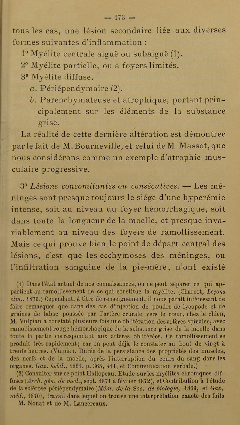 tous les cas, une lésion secondaire liée aux diverses formes suivantes d’inflammation : 1° Myélite centrale aiguë ou subaiguë (l). 2° Myélite partielle, ou à foyers limités. 38 Myélite diffuse. a. Périépendymaire (2). b. Parenchymateuse et atrophique, portant prin- cipalement sur les éléments de la substance grise. La réalité de cette dernière altération est démontrée par le fait de M. Bourneville, et celui de M Massot,que nous considérons comme un exemple d’atrophie mus- culaire progressive. 3° Lésions concomitantes ou consécutives. —Les mé- ninges sont presque toujours le siège d’une hyperémie intense, soit au niveau du foyer hémorrhagique, soit dans toute la longueur de la moelle, et presque inva- riablement au niveau des foyers de ramollissement. Mais ce qui prouve bien le point de départ central des lésions, c’est que les ecchymoses des méninges, ou l’infiltration sanguine de la pie-mère, n’ont existé (1) Dans l’état actuel de nos connaissances, on ne peut séparer ce qui ap- partient au ramollissement de ce qui constitue la myélite. (Charcot, Leçons clin., 1870.) Cependant, à titre de renseignement, il nous paraît intéressant de faire remarquer que dans des cas d’injection de poudre de lycopode et de graines de tabac poussée par l’artère crurale vers le cœur, chez le chien, M. Vulpian a constaté plusieurs fois une oblitération des artères spinales, avec ramollissement rouge hémorrhagique de la substance grise de la moelle dans toute la partie correspondant aux artères oblitérées. Ce ramollissement se produit très-rapidement; car on peut déjà le constater au bout de vingt à trente heures. (Vulpian. Durée de la persistance des propriétés des muscles, des nerfs et de la moelle, après l’interruption du cours du sang dans les organes. Gaz. hebd., 1861, p. 365, 411, et Communication verbale.) (2) Consulter snr ce point Hallopeau. Etude sur les myélites chroniques dif- fuses (Arch. gén, de méd., sept. 1871 à février 1872), et Contribution à l’étude de la sclérose périépendymaire {Mém. de la Soc. de biologie, 1869, et Gaz. méd., 1870), travail dans lequel on trouve une interprétation exacte des faits M. Nonat et de M. Lancereaux.