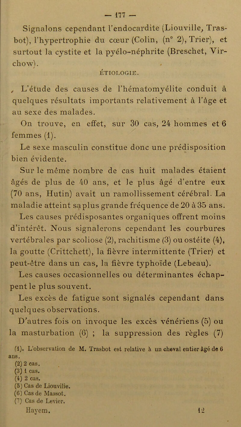 Signalons cependant l’endocardite (Liouville, Tras- bot), l’hypertrophie du cœur (Colin, (n° 2), Trier), et surtout la cystite et la pyélo-néphrite (Breschet, Vir- chow!. / ÉTIOLOGIE. , L’étude des causes de l’hématomyélite conduit à quelques résultats importants relativement à l’àge et au sexe des malades. On trouve, en effet, sur 30 cas, 24 hommes et 6 femmes (1). Le sexe masculin constitue donc une prédisposition bien évidente. Sur le même nombre de cas huit malades étaient âgés de plus de 40 ans, et le plus âgé d’entre eux (70 ans, Hutin) avait un ramollissement cérébral. La maladie atteint saplus grande fréquence de 20 à 35 ans. Les causes prédisposantes organiques offrent moins d’intérêt. Nous signalerons cependant les courbures vertébrales par scoliose (2), rachitisme (3) ou ostéite (4), la goutte (Crittchett), la fièvre intermittente (Trier) et peut-être dans un cas, la fièvre typhoïde (Lebeau). Les causes occasionnelles ou déterminantes échap- pent le plus souvent. Les excès de fatigue sont signalés cependant dans quelques observations. D'autres fois on invoque les excès vénériens (5) ou la masturbation (6) ; la suppression des règles (7) fl). L’observation de M. Trasbot est relative à un cheval entier âgé de 6 ans. (2) 2 cas. (3) 1 cas. (4) 2 cas. (5) Cas de Liouvilie. (6) Cas de Massot. (?) Cas de Levier. Hayem. ti 12