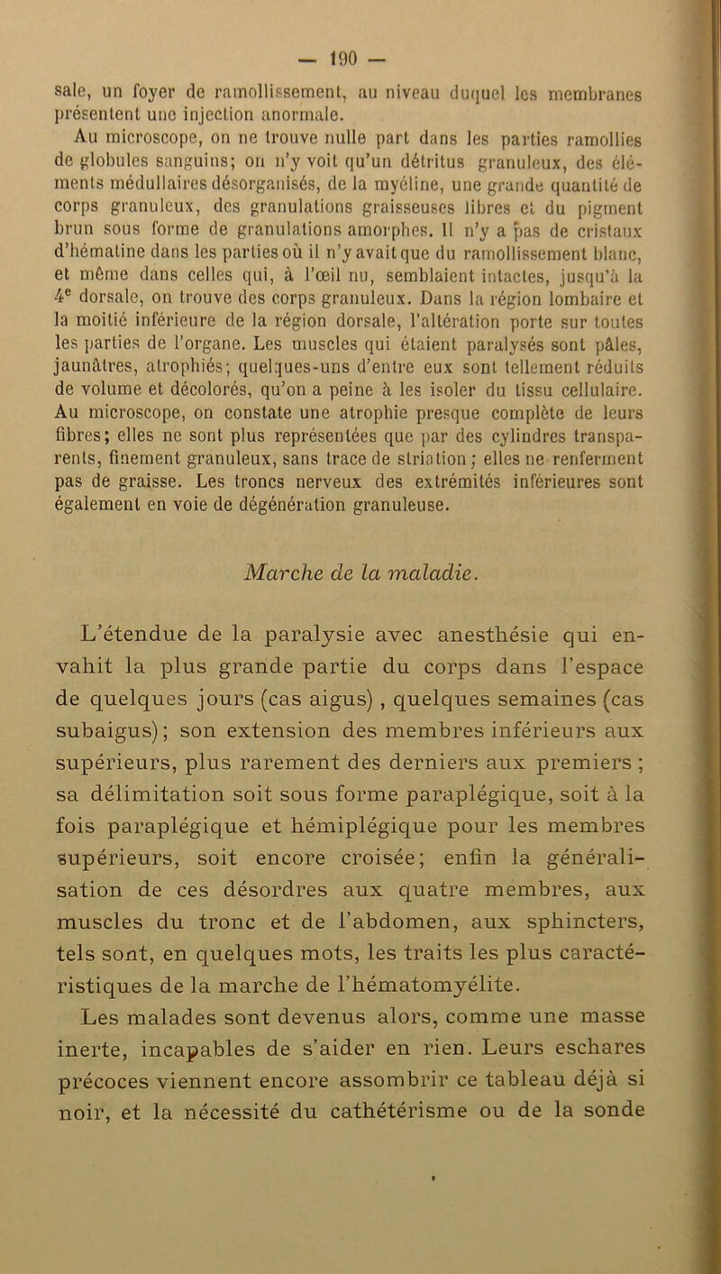 sale, un foyer de ramollissement, au niveau duquel les membranes présentent une injection anormale. Au microscope, on ne trouve nulle part dans les parties ramollies de globules sanguins; on n’y voit qu’un détritus granuleux, des élé- ments médullaires désorganisés, de la myéline, une grande quantité de corps granuleux, des granulations graisseuses libres et du pigment brun sous forme de granulations amorphes. Il n’y a pas de cristaux d’hématine dans les parties où il n’y avait que du ramollissement blanc, et même dans celles qui, à l’œil nu, semblaient intactes, jusqu’à la 4e dorsale, on trouve des corps granuleux. Dans la région lombaire et la moitié inférieure de la région dorsale, l’altération porte sur toutes les parties de l’organe. Les muscles qui étaient paralysés sont pâles, jaunâtres, atrophiés; quelques-uns d’entre eux sont tellement réduits de volume et décolorés, qu’on a peine à les isoler du tissu cellulaire. Au microscope, on constate une atrophie presque complète de leurs fibres; elles ne sont plus représentées que par des cylindres transpa- rents, finement granuleux, sans trace de striation; elles 11e renferment pas de graisse. Les troncs nerveux des extrémités inférieures sont également en voie de dégénération granuleuse. Marche de la maladie. L’étendue de la paralysie avec anesthésie qui en- vahit la plus grande partie du corps dans l’espace de quelques jours (cas aigus) , quelques semaines (cas subaigus); son extension des membres inférieurs aux supérieurs, plus rarement des derniers aux premiers; sa délimitation soit sous forme paraplégique, soit à la fois paraplégique et hémiplégique pour les membres supérieurs, soit encore croisée; enfin la générali- sation de ces désordres aux quatre membres, aux muscles du tronc et de l’abdomen, aux sphincters, tels sont, en quelques mots, les traits les plus caracté- ristiques de la marche de l’hématomyélite. Les malades sont devenus alors, comme une masse inerte, incapables de s’aider en rien. Leurs eschares précoces viennent encore assombrir ce tableau déjà si noir, et la nécessité du cathétérisme ou de la sonde