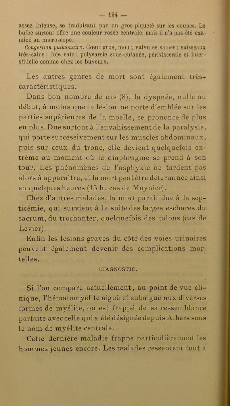 assez intense, se traduisant par un gros piqueté sur les coupes. Le bulbe surtout offre une couleur rosée centrale, mais il n’a pas été exa- miné au microscope. Congestion pulmonaire. Cœur gros, mou; valvules saines; vaisseaux très-sains; foie sain; polysarcie sous-cutanée, périviscerale et inter- stitielle comme chez les buveurs. Les autres genres de mort sont également très- caractéristiques. Dans bon nombre de cas (8), la dyspnée, nulle au début, à moins que la lésion ne porte d’emblée sur les parties supérieures de la moelle, se prononce de plus en plus. Due surtout à l’envahissement de la paralysie, qui porte successivement sur les muscles abdominaux, puis sur ceux du tronc, elle devient quelquefois ex- trême au moment où le diaphragme se prend à son tour. Les phénomènes de l’asphyxie ne tardent pas alors à apparaître, et la mort peut être déterminée ainsi en quelques heures (15 h. cas de Moynier). Chez d’autres malades, la mort paraît due à la sep- ticémie, qui survient à la suite des larges eschares du sacrum, du trochanter, quelquefois des talons (cas de Levier). Enfin les lésions graves du côté des voies urinaires peuvent également devenir des complications mor- telles. DIAGNOSTIC. Si l’on compare actuellement, au point de vue cli- nique, l’hématomyélite aiguë et subaiguë aux diverses formes de myélite, on est frappé de sa ressemblance parfaite avec celle qui a été désignée depuis Albers sous le nom de myélite centrale. Cette dernière maladie frappe particulièrement les hommes jeunes encore. Les malades ressentent tout à