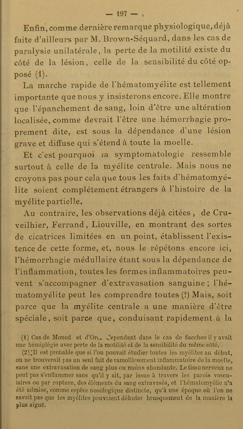 i — 197 — . Enfin, comme dernière remarque physiologique, déjà faite d’ailleurs par M. Brown-Séquard, dans les cas de paralysie unilatérale, la perte de la motilité existe du côté de la lésion, celle de la sensibilité du côté op- posé (1). La marche rapide de l’hématomyélite est tellement importante que nous y insisterons encore. Elle montre que l’épanchement de sang, loin d’être une altération localisée, comme devrait l'être une hémorrhagie pro- prement dite, est sous la dépendance d’une lésion grave et diffuse qui s’étend à toute la moelle. Et c’est pourquoi ta symptomatologie ressemble surtout à celle de la myélite centrale. Mais nous ne croyons pas pour cela que tous les faits d’hématomyé- lite soient complètement étrangers à l’histoire de la myélite partielle. Au contraire, les observations déjà citées , de Cru- veilhier, Ferrand, Liouville, en montrant des sortes de cicatrices limitées en un point, établissent l’exis- tence de cette forme, et, nous le répétons encore ici, l’hémorrhagie médullaire étant sous la dépendance de l’inflammation, toutes les formes inflammatoires peu- vent s’accompagner d’extravasation sanguine ; i’hé- matomyélite peut les comprendre toutes (?) Mais, soit parce que la myélite centrale a une manière d’être spéciale, soit parce que, conduisant rapidement à la (1) Cas de Monod et d’Ort, Cependant dans le cas de Saccheo il y avait une hémiplégie avec perte de la motilité et de la sensibilité du même côté. (2) 'Il est probable que si l’on pouvait étudier toutes les myélites au début, on ne trouverait pas un seul fait de ramollissement inflammatoire de la moelle, sans une extravasation de sang plus ou moins abondante. Le tissu nerveux ne peut pas s’enflammer sans qu’il y ait, par issue à travers les parois vascu- laires ou par rupture, des éléments du sang extravasés, et l’hématomyélie n’a été admise, comme espèce nosologique distincte, qu’à une époque où l’on ne savait pas que les myélites pouvaient débuter brusquement de la manière la plus aiguë.