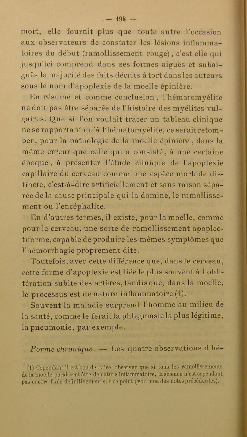 mort, elle fournit plus que toute autre l’occasion aux observateurs de constater les lésions inflamma- toires du début (ramollissement rouge), c’est elle qui jusqu’ici comprend dans ses formes aiguës et subai- guës la majorité des faits décrits à tort dans les auteurs sous le nom d’apoplexie de la moelle épinière. En résumé et comme conclusion, l'hématomyélite ne doit pas être séparée de l’histoire des myélites vul- gaires. Que si l’on voulait tracer un tableau clinique ne se rapportant qu’à l’hématomyélite, ce serait retom- ber, pour la pathologie de la moelle épinière , dans la même erreur que celle qui a consisté, à une certaine époque , à présenter l’étude clinique de l’apoplexie capillaire du cerveau comme une espèce morbide dis- tincte, c’est-à-dire artificiellement et sans raison sépa- rée de la cause principale qui la domine, le ramollisse- ment ou l’encéphalite. En d’autres termes, il existe, pour la moelle, comme pour le cerveau, une sorte de ramollissement apoplec- tiforme, capable de produire les mêmes symptômes que l’hémorrhagie proprement dite. Toutefois, avec cette différence que, dans le cerveau, cette forme d’apoplexie est liée le plus souvent à l’obli- tération subite des artères, tandis que, dans la moelle, le processus est de nature inflammatoire (1). Souvent la maladie surprend l’homme au milieu de la santé, comme le ferait la phlegmasie la plus légitime, la pneumonie, par exemple. Forme chronique. — Les quatre observations d hé- (1) Cependant il est bon de faire observer que si tous les ramollissements delà moelle paraissent être de nature inflammatoire, la science n’est cependant pas encore fixée définitivement sur ce point (voir une des notes précédentes).