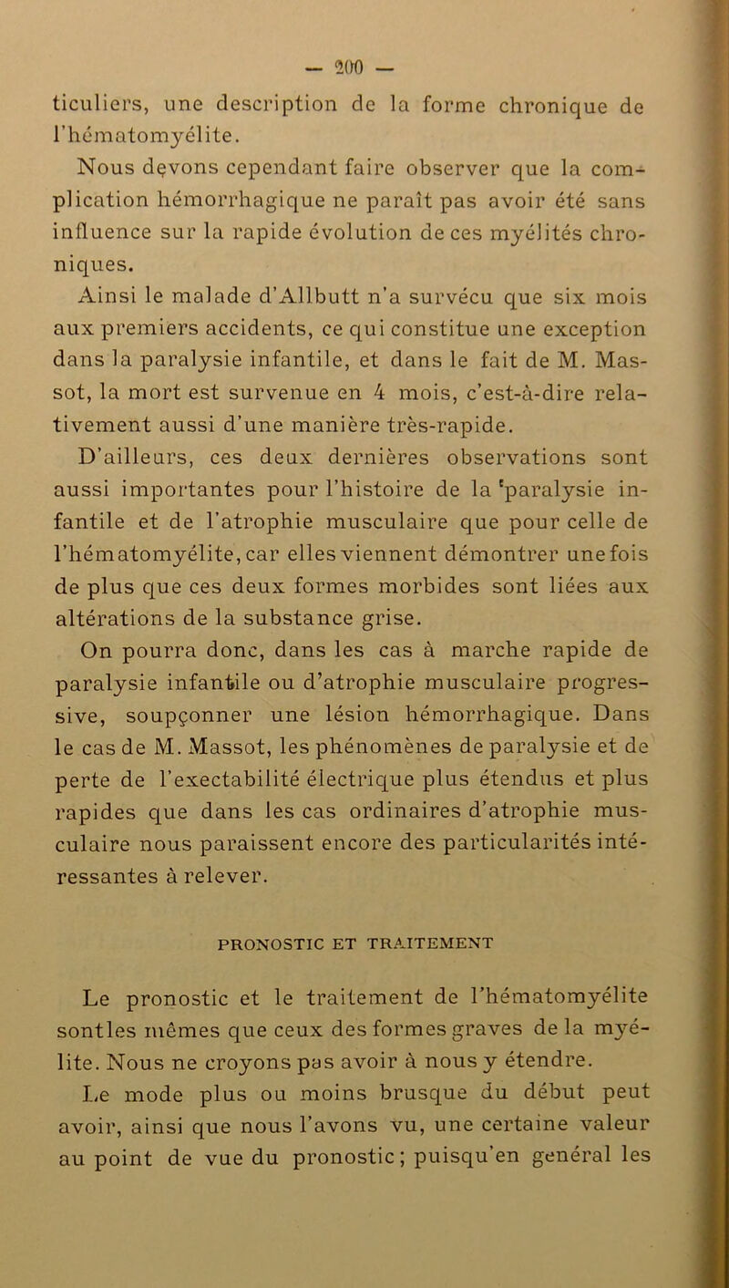 — 2(H) — ticuliers, une description de la forme chronique de l’hématomyélite. Nous dçvons cependant faire observer que la com- plication hémorrhagique ne paraît pas avoir été sans influence sur la rapide évolution de ces myélités chro- niques. Ainsi le malade d’Allbutt n’a survécu que six mois aux premiers accidents, ce qui constitue une exception dans la paralysie infantile, et dans le fait de M. Mas- sot, la mort est survenue en 4 mois, c’est-à-dire rela- tivement aussi d’une manière très-rapide. D’ailleurs, ces deux dernières observations sont aussi importantes pour l’histoire de la 'paralysie in- fantile et de l’atrophie musculaire que pour celle de l’hématomyélite, car elles viennent démontrer une fois de plus que ces deux formes morbides sont liées aux altérations de la substance grise. On pourra donc, dans les cas à marche rapide de paralysie infantile ou d’atrophie musculaire progres- sive, soupçonner une lésion hémorrhagique. Dans le cas de M. Massot, les phénomènes de paralysie et de perte de l’exectabilité électrique plus étendus et plus rapides que dans les cas ordinaires d’atrophie mus- culaire nous paraissent encore des particularités inté- ressantes à relever. PRONOSTIC ET TRAITEMENT Le pronostic et le traitement de l’hématomyélite sontles mêmes que ceux des formes graves de la myé- lite. Nous ne croyons pas avoir à nous y étendre. Le mode plus ou moins brusque du début peut avoir, ainsi que nous l’avons vu, une certaine valeur au point de vue du pronostic; puisqu’en général les