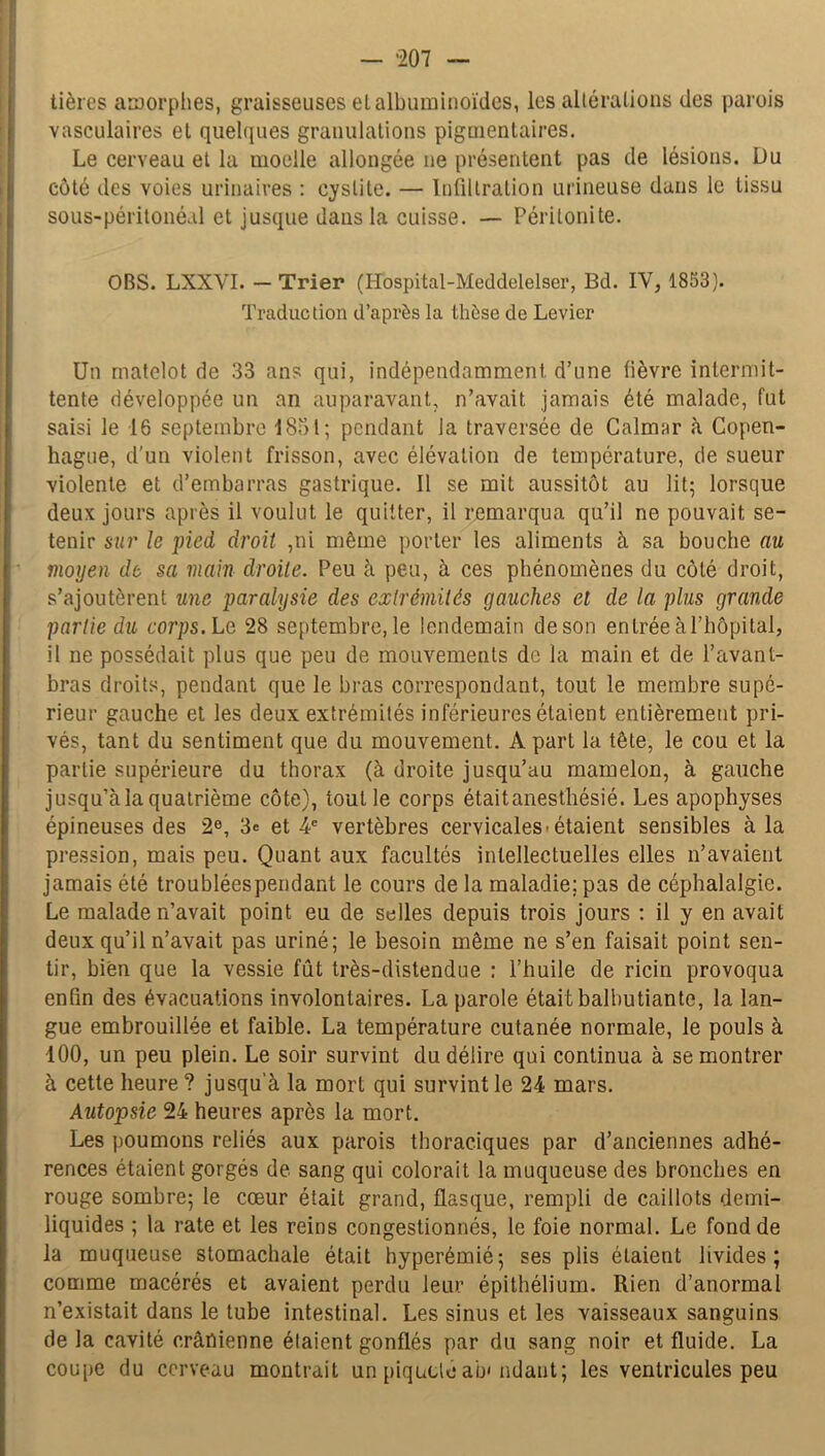 — *207 — tièrcs amorphes, graisseuses elalbuminoïdes, les altérations des parois vasculaires et quelques granulations pigmentaires. Le cerveau et la moelle allongée ne présentent pas de lésions. Du côté des voies urinaires : cystite. — Infiltration urineuse dans le tissu sous-péritonéal et jusque dans la cuisse. — Péritonite. OBS. LXXVI. — Trier (Hospital-Meddelelser, Bd. IV, 1853). Traduction d’après la thèse de Levier Un matelot de 33 ans qui, indépendamment d’une fièvre intermit- tente développée un an auparavant, n’avait, jamais été malade, fut saisi le 16 septembre 1851; pendant la traversée de Calmar à Copen- hague, d'un violent frisson, avec élévation de température, de sueur violente et d’embarras gastrique. Il se mit aussitôt au lit; lorsque deux jours après il voulut le quitter, il remarqua qu’il ne pouvait se- tenir sur le pied droit ,ni même porter les aliments à sa bouche nu moyen de sa main droite. Peu à peu, à ces phénomènes du côté droit, s’ajoutèrent une paralysie des extrémités gauches el de la plus grande partie du corps. Le 28 septembre, le lendemain de son entrée à l’hôpital, il ne possédait plus que peu de mouvements de la main et de l’avant- bras droits, pendant que le bras correspondant, tout le membre supé- rieur gauche et les deux extrémités inférieures étaient entièrement pri- vés, tant du sentiment que du mouvement. A part la tête, le cou et la partie supérieure du thorax (à droite jusqu’au mamelon, à gauche jusqu’à la quatrième côte), tout le corps étaitanesthésié. Les apophyses épineuses des 2e, 3= et 4e vertèbres cervicales'étaient sensibles à la pression, mais peu. Quant aux facultés intellectuelles elles n’avaient jamais été troubléespendant le cours de la maladie; pas de céphalalgie. Le malade n’avait point eu de selles depuis trois jours : il y en avait deux qu’il n’avait pas uriné; le besoin même ne s’en faisait point sen- tir, bien que la vessie fût très-distendue : l’huile de ricin provoqua enfin des évacuations involontaires. La parole était balbutiante, la lan- gue embrouillée et faible. La température cutanée normale, le pouls à 100, un peu plein. Le soir survint du délire qui continua à se montrer à cette heure ? jusqu'à la mort qui survint le 24 mars. Autopsie 24 heures après la mort. Les poumons reliés aux parois thoraciques par d’anciennes adhé- rences étaient gorgés de sang qui colorait la muqueuse des bronches en rouge sombre; le cœur était grand, flasque, rempli de caillots demi- liquides ; la rate et les reins congestionnés, le foie normal. Le fond de la muqueuse stomachale était hyperémié; ses plis étaient livides; comme macérés et avaient perdu leur épithélium. Rien d’anormal n’existait dans le tube intestinal. Les sinus et les vaisseaux sanguins de la cavité crânienne élaient gonflés par du sang noir et fluide. La coupe du cerveau montrait un piqueté ab* ndant; les ventricules peu