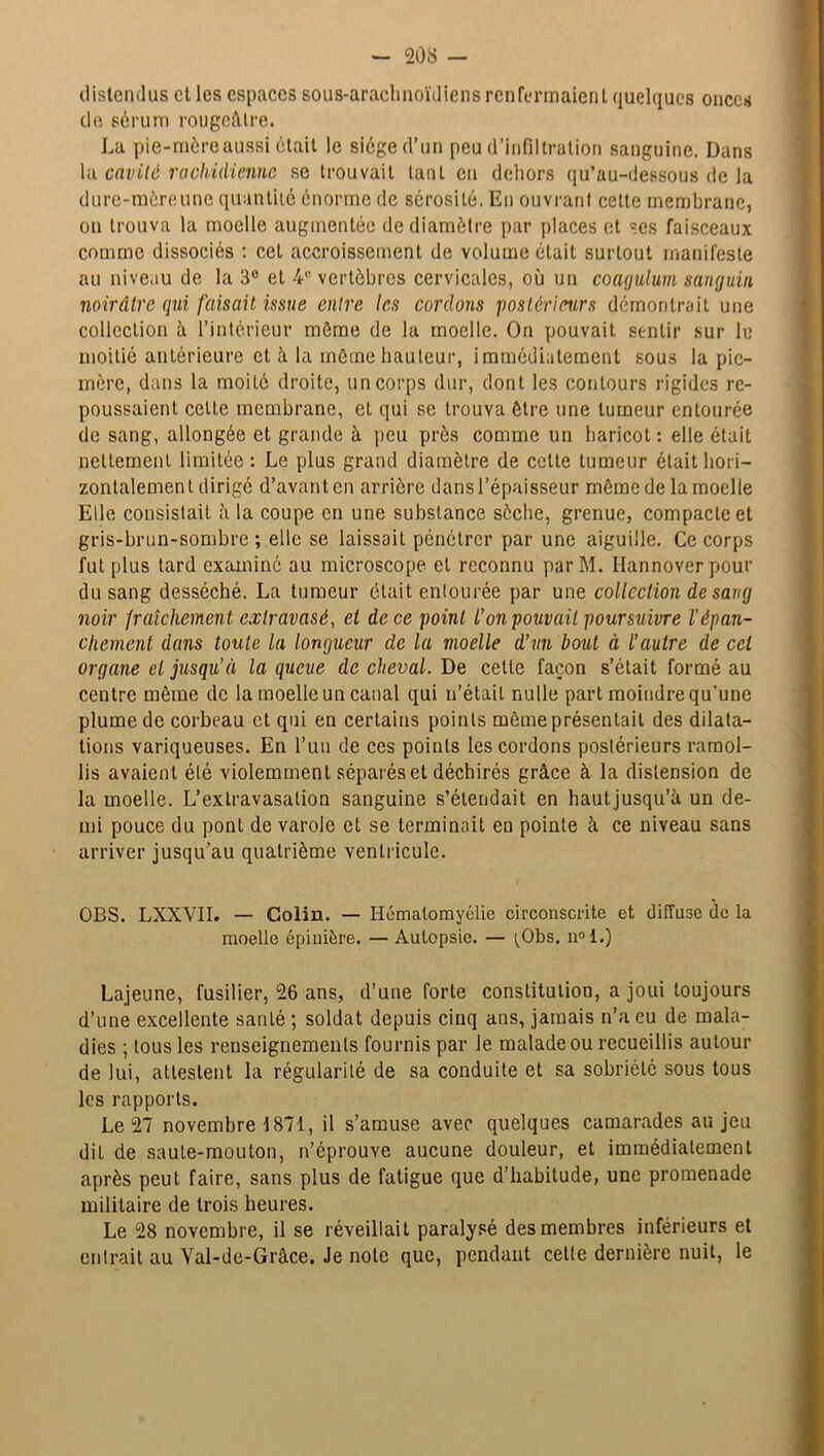 distendus et les espaces sous-araclmoïdiens renfermaient quelques onces de sérum rougeâtre. La pie-mèreaussi était le siège d’un peu d’infiltration sanguine. Dans la cavité rachidienne se trouvait lanL en dehors qu’au-dessous de la dure-mèreune quantité énorme de sérosité. En ouvrant celte membrane, on trouva la moelle augmentée de diamètre par places et ses faisceaux comme dissociés : cet accroissement de volume était surtout manifeste au niveau de la 3° et 4e vertèbres cervicales, où un coagulum sanguin noirâtre qui faisait issue entre les cordons postérieurs démontrait une collection à l’intérieur môme de la moelle. On pouvait sentir sur le moitié antérieure et â la môme hauteur, immédiatement sous la pic- mère, dans la moité droite, un corps dur, dont les contours rigides re- poussaient cette membrane, et qui se trouva être une tumeur entourée de sang, allongée et grande à peu près comme un haricot : elle était nettement limitée : Le plus grand diamètre de cette tumeur était hori- zontalement dirigé d’avant en arrière dans l’épaisseur môme de la moelle Elle consistait à la coupe en une substance sèche, grenue, compacte et gris-brun-sombre ; elle se laissait pénétrer par une aiguille. Ce corps fut plus tard examiné au microscope et reconnu parM. Hannoverpour du sang desséché. La tumeur était entourée par une collection de sang noir fraîchement extravasé, et de ce point l’on pouvait poursuivre l'épan- chement dans toute la longueur de la moelle d’un bout à l’autre de ccl organe et jusqu’à la queue de cheval. De cette façon s’était formé au centre même de la moelle un canal qui n’était nulle part moindre qu’une plume de corbeau et qui en certains points même présentait des dilata- tions variqueuses. En l’un de ces points les cordons postérieurs ramol- lis avaient été violemment séparés et déchirés grâce à la distension de la moelle. L’extravasation sanguine s’étendait en hautjusqu’à un de- mi pouce du pont de varole et se terminait en pointe à ce niveau sans arriver jusqu’au quatrième ventricule. OBS. LXXVII. — Colin. — Hématomyélie circonscrite et diffuse de la moelle épinière. — Autopsie. — i^Obs. n°l.) Lajeune, fusilier, 26 ans, d’une forte constitution, a joui toujours d’une excellente santé ; soldat depuis cinq ans, jamais n’a eu de mala- dies ; tous les renseignements fournis par Je malade ou recueillis autour de lui, attestent la régularité de sa conduite et sa sobriété sous tous les rapports. Le 27 novembre 1871, il s’amuse avec quelques camarades au jeu dit de saute-mouton, n’éprouve aucune douleur, et immédiatement après peut faire, sans plus de fatigue que d’habitude, une promenade militaire de trois heures. Le 28 novembre, il se réveillait paralysé des membres inférieurs et entrait au Yal-de-Grâce. Je note que, pendant cette dernière nuit, le