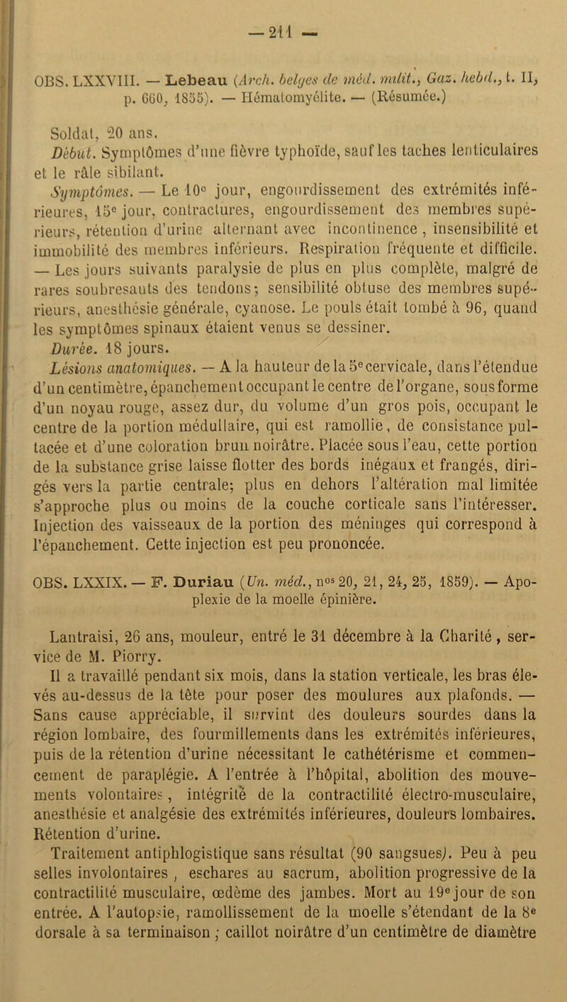 « OBS. LXXVIII. — Lebeau (Arch. belyes de niéd. milit., Gaz. kebd., t. II, p. GGO, 1835). — Hématomyélite. — (Résumée.) Soldai, 20 ans. Début. Symptômes d’une fièvre typhoïde, sauf les taches lenticulaires et le râle sibilant. Symptômes. — Le 10° jour, engourdissement des extrémités infé- rieures, 15° jour, contractures, engourdissement des membres supé- rieurs, rétention d’urine alternant avec incontinence , insensibilité et immobilité des membres inférieurs. Respiration fréquente et difficile. — Les jours suivants paralysie de plus en plus complète, malgré de rares soubresauts des tendons; sensibilité obtuse des membres supé- rieurs, anesthésie générale, cyanose. Le pouls était tombé à 96, quand les symptômes spinaux étaient venus se dessiner. Durée. 18 jours. Lésions anatomiques. — A la hauteur de la 5ecervicale, dans l’étendue d’un centimètre, épanchement occupant le centre de l’organe, sous forme d’un noyau rouge, assez dur, du volume d’un gros pois, occupant le centre de la portion médullaire, qui est ramollie, de consistance pul- tacée et d’une coloration brun noirâtre. Placée sous l’eau, cette portion de la substance grise laisse flotter des bords inégaux et frangés, diri- gés vers la partie centrale; plus en dehors l’altération mal limitée s’approche plus ou moins de la couche corticale sans l’intéresser. Injection des vaisseaux de la portion des méninges qui correspond à l’épanchement. Cette injection est peu prononcée. OBS. LXXIX. — F. Duriau (Un. méd., nos 20, 21, 24, 25, 1859). — Apo- plexie de la moelle épinière. Lantraisi, 26 ans, mouleur, entré le 31 décembre à la Charité , ser- vice de M. Piorry. Il a travaillé pendant six mois, dans la station verticale, les bras éle- vés au-dessus de la tête pour poser des moulures aux plafonds. — Sans cause appréciable, il survint des douleurs sourdes dans la région lombaire, des fourmillements dans les extrémités inférieures, puis de la rétention d’urine nécessitant le cathétérisme et commen- cement de paraplégie. A l’entrée à l’hôpital, abolition des mouve- ments volontaires, intégrité de la contractilité électro-musculaire, anesthésie et analgésie des extrémités inférieures, douleurs lombaires. Rétention d’urine. Traitement antiphlogistique sans résultat (90 sangsues). Peu à peu selles involontaires , eschares au sacrum, abolition progressive de la contractilité musculaire, œdème des jambes. Mort au 19e jour de son entrée. A l’autopsie, ramollissement de la moelle s’étendant de la 8e dorsale à sa terminaison ; caillot noirâtre d’un centimètre de diamètre