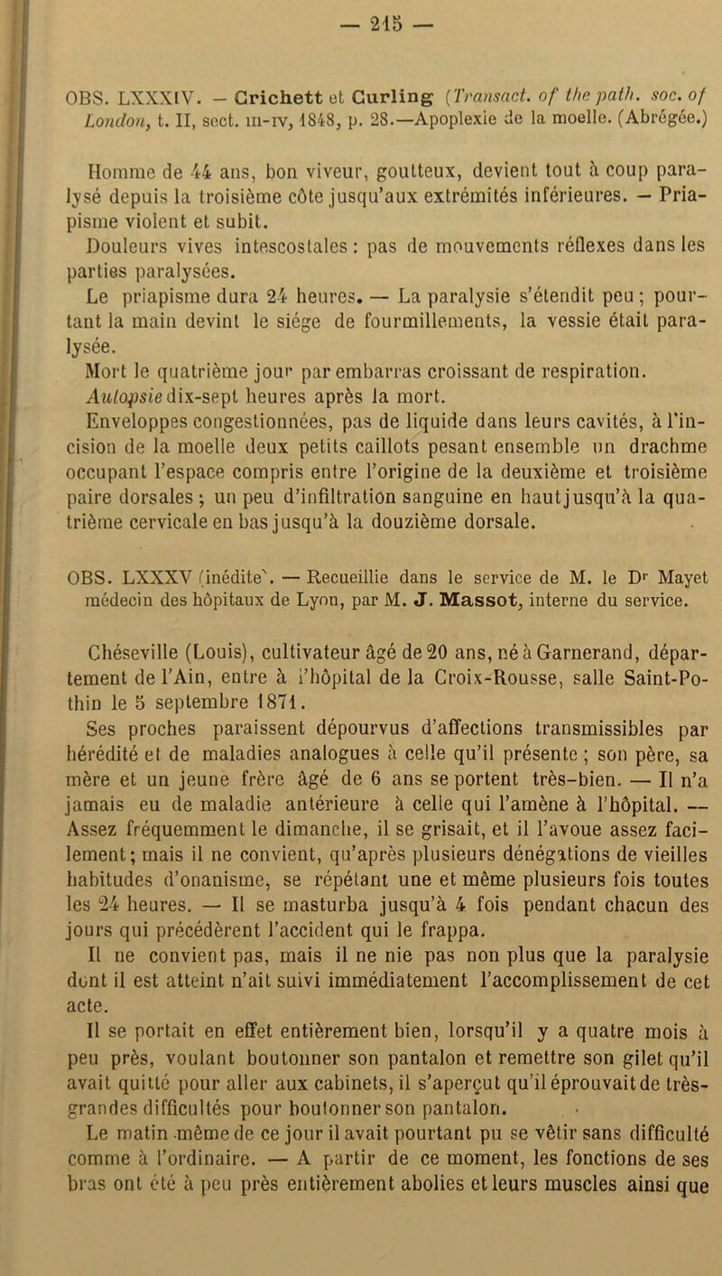 OBS. LXXXIV. - Crichett et Curling (Transact. of thepath. soc. of London, t. II, sect. 111-rv, 1848, p. 28.—Apoplexie de la moelle. (Abrégée.) Homme de 44 ans, bon viveur, goutteux, devient tout à coup para- lysé depuis la troisième côte jusqu’aux extrémités inférieures. — Pria- pisme violent et subit. Douleurs vives intescostales : pas de mouvements réflexes dans les parties paralysées. Le priapisme dura 24 heures. — La paralysie s’étendit peu ; pour- tant la main devint le siège de fourmillements, la vessie était para- lysée. Mort le quatrième jour par embarras croissant de respiration. Autopsiedix-sept heures après la mort. Enveloppes congestionnées, pas de liquide dans leurs cavités, à l'in- cision de la moelle deux petits caillots pesant ensemble un drachme occupant l’espace compris entre l’origine de la deuxième et troisième paire dorsales ; un peu d’infiltration sanguine en haut jusqu’à la qua- trième cervicale en bas jusqu’à la douzième dorsale. OBS. LXXXV (inédite'. — Recueillie dans le service de M. le D1' Mayet médecin des hôpitaux de Lyon, par M. J. Massot, interne du service. Chéseville (Louis), cultivateur âgé de 20 ans, né à Garnerand, dépar- tement de l’Ain, entre à i’hôpital de la Croix-Rousse, salle Saint-Po- thin le 5 septembre 1871. Ses proches paraissent dépourvus d’affections transmissibles par hérédité et de maladies analogues à celle qu’il présente ; son père, sa mère et un jeune frère âgé de 6 ans se portent très-bien. — Il n’a jamais eu de maladie antérieure à celle qui l’amène à l’hôpital. — Assez fréquemment le dimanche, il se grisait, et il l’avoue assez faci- lement; mais il ne convient, qu’après plusieurs dénégations de vieilles habitudes d’onanisme, se répétant une et même plusieurs fois toutes les 24 heures. — Il se masturba jusqu’à 4 fois pendant chacun des jours qui précédèrent l’accident qui le frappa. Il ne convient pas, mais il ne nie pas non plus que la paralysie dont il est atteint n’ait suivi immédiatement l’accomplissement de cet acte. Il se portait en effet entièrement bien, lorsqu’il y a quatre mois à peu près, voulant boutonner son pantalon et remettre son gilet qu’il avait quitté pour aller aux cabinets, il s’aperçut qu’il éprouvait de très- grandes difficultés pour boutonner son pantalon. Le matin même de ce jour il avait pourtant pu se vêtir sans difficulté comme à l’ordinaire. — A partir de ce moment, les fonctions de ses bras ont été à peu près entièrement abolies et leurs muscles ainsi que