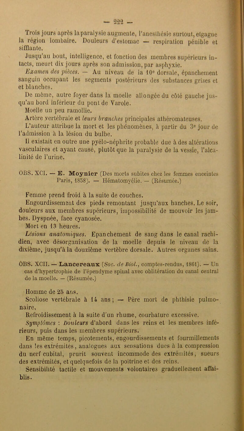 Trois jours après la paralysie augmente, l’anesthésie surtout, elgagne la région lombaire. Douleurs d’estomac — respiration pénible et sifflante. Jusqu’au bout, intelligence, et fonction des membres supérieurs in- tacts, meurt dix jours après son admission,par asphyxie. Examen des pièces. — Au niveau de la 10e dorsale, épanchement sanguin occupant les segments postérieurs des substances grises et et blanches. De môme, autre foyer dans la moelle allongée du côté gauche jus- qu’au bord inférieur du pont de Varole. Moelle un peu ramollie. Artère vertébrale et leurs branches principales athéromateuses. L’auteur attribue la mort et les phénomènes, à partir du 3e jour de l’admission à la lésion du bulbe. Il existait en outre une pyélo-néphrite probable due à des altérations vasculaires et ayant causé, plutôt que la paralysie de la vessie, l’alca- linité de l’urine. OBS. XCI. — E. Moynier (Des morts subites chez les femmes enceintes Paris, 1858). — Ilématomyélie. — (Résumée.) Femme prend froid à la suite de couches. Engourdissement des pieds remontant jusqu’aux hanches. Le soir, douleurs aux membres supérieurs, impossibilité de mouvoir les jam- bes. Dyspnée, face cyanosée. Mort en 13 heures. Lésions anatomiques. Epanchement de sang dans le canal rachi- dien, avec désorganisation de la moelle depuis le niveau de la dixième, jusqu’à la douzième vertèbre dorsale. Autres organes sains. ÔBS. XCII. — Lancereaux (Soc. de Biol., comptes-rendus, 18G1). — Un cas d’hypertrophie de l’épendyme spinal avec oblitération du canal central de la moelle. — (Résumée.) Homme de 25 ans. Scoliose vertébrale à 14 ans; — Père mort de phthisie pulmo- naire, Refroidissement à la suite d'un rhume, courbature excessive. Symptômes : Douleurs d’abord dans les reins et les membres infé- rieurs, puis dans les membres supérieurs. En même temps, picotements, engourdissements et fourmillements dans les extrémités, analogues aux sensations dues à la compression du nerf cubital, prurit souvent incommode des extrémités, sueurs des extrémités, et quelquefois de la poitrine et des reins. Sensibilité tactile et mouvements volontaires graduellement affai- blis.