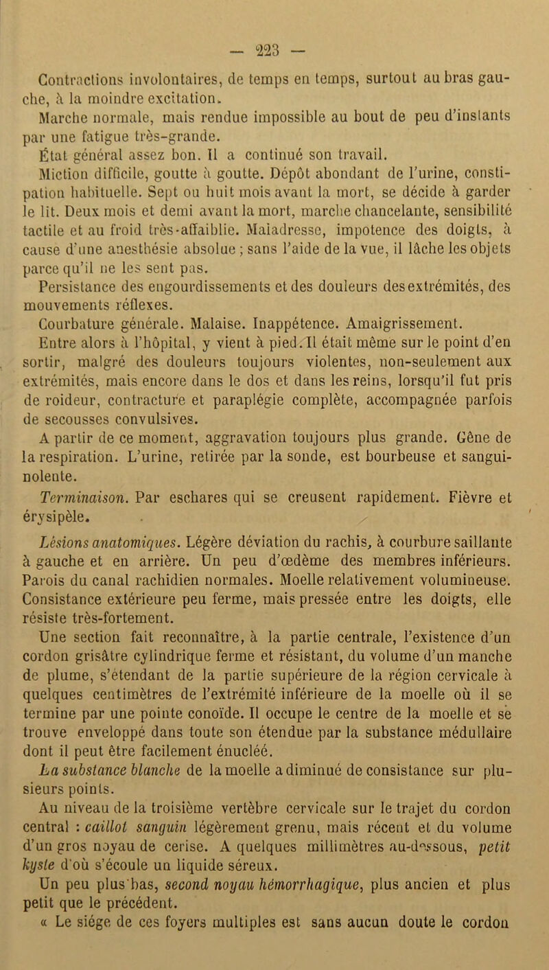 Contractions involontaires, de temps en temps, surtout au bras gau- che, à la moindre excitation- Marche normale, mais rendue impossible au bout de peu d’instants par une fatigue très-grande. État général assez bon. 11 a continué son travail. Miction difficile, goutte à goutte. Dépôt abondant de l’urine, consti- pation habituelle. Sept ou huit mois avant la mort, se décide à garder le lit. Deux mois et demi avant la mort, marche chancelante, sensibilité tactile et au froid très-affaiblie. Maladresse, impotence des doigts, à cause d'une anesthésie absolue ; sans l’aide de la vue, il lâche les objets parce qu’il ne les sent pas. Persistance des engourdissements et des douleurs des extrémités, des mouvements réflexes. Courbature générale. Malaise. Inappétence. Amaigrissement. Entre alors à l’hôpital, y vient à pied. Il était même sur le point d’en sortir, malgré des douleurs toujours violentes, non-seulement aux extrémités, mais encore dans le dos et dans les reins, lorsqu’il fut pris de roideur, contracture et paraplégie complète, accompagnée parfois de secousses convulsives. A partir de ce moment, aggravation toujours plus grande. Gêne de la respiration. L’urine, retirée par la sonde, est bourbeuse et sangui- nolente. Terminaison. Par eschares qui se creusent rapidement. Fièvre et érysipèle. Lésions anatomiques. Légère déviation du rachis, à courbure saillante à gauche et en arrière. Un peu d’œdème des membres inférieurs. Parois du canal rachidien normales. Moelle relativement volumineuse. Consistance extérieure peu ferme, mais pressée entre les doigts, elle résiste très-fortement. Une section fait reconnaître, à la partie centrale, l’existence d’un cordon grisâtre cylindrique ferme et résistant, du volume d’un manche de plume, s’étendant de la partie supérieure de la région cervicale à quelques centimètres de l’extrémité inférieure de la moelle où il se termine par une pointe conoïde. Il occupe le centre de la moelle et se trouve enveloppé dans toute son étendue par la substance médullaire dont il peut être facilement énucléé. La substance blanche de la moelle a diminué de consistance sur plu- sieurs points. Au niveau de la troisième vertèbre cervicale sur le trajet du cordon central : caillot sanguin légèrement grenu, mais récent et du volume d’un gros noyau de cerise. A quelques millimètres au-dessous, petit kyste d'où s’écoule un liquide séreux. Un peu plus'bas, second noyau hémorrhagique, plus ancien et plus petit que le précédent. « Le siège de ces foyers multiples est sans aucun doute le cordon