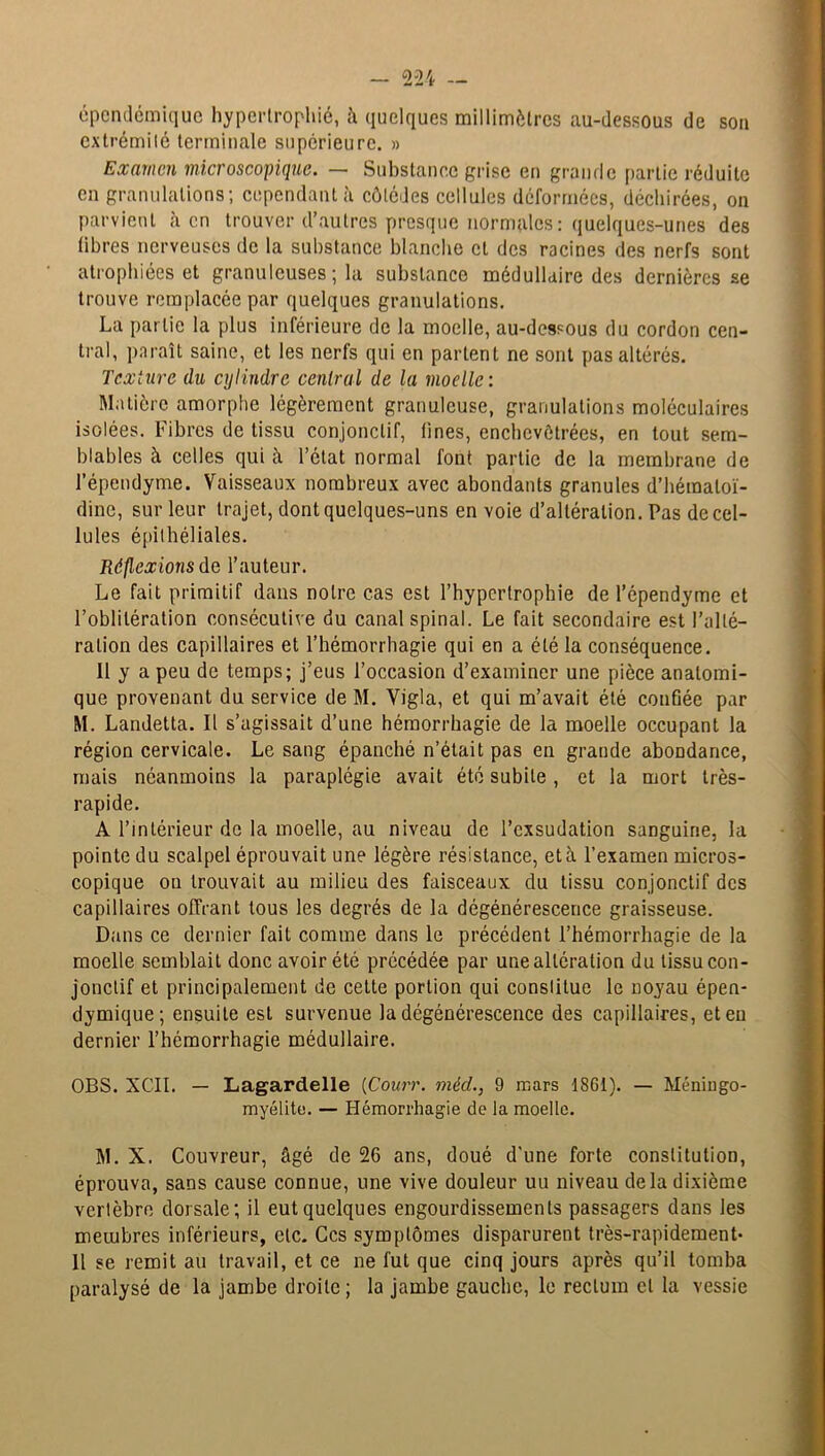 épcndémique hypertrophié, h quelques millimètres au-dessous de son extrémité terminale supérieure. » Examen microscopique. — Substance grise en grande partie réduite en granulations; cependant à côlédes cellules déformées, déchirées, on parvient à en trouver d’autres presque normales : quelques-unes des libres nerveuses de la substance blanche et des racines des nerfs sont atrophiées et granuleuses ; la substance médullaire des dernières se trouve remplacée par quelques granulations. La partie la plus inférieure de la moelle, au-dessous du cordon cen- tral, paraît saine, et les nerfs qui en partent ne sont pas altérés. Texture du cylindre central de la moelle : Matière amorphe légèrement granuleuse, granulations moléculaires isolées. Fibres de tissu conjonctif, fines, enchevêtrées, en tout sem- blables à celles qui à l’état normal font partie de la membrane de l’épendyme. Vaisseaux nombreux avec abondants granules d’hémaloï- dine, sur leur trajet, dont quelques-uns en voie d’altération. Pas de cel- lules épithéliales. Réflexions de l’auteur. Le fait primitif dans notre cas est l’hypertrophie de l’épendyme et l’oblitération consécutive du canal spinal. Le fait secondaire est l’alté- ration des capillaires et l’hémorrhagie qui en a été la conséquence. Il y a peu de temps; j’eus l’occasion d’examiner une pièce anatomi- que provenant du service de M. Vigla, et qui m’avait été confiée par M. Landetta. Il s’agissait d’une hémorrhagie de la moelle occupant la région cervicale. Le sang épanché n’était pas en grande abondance, mais néanmoins la paraplégie avait été subite , et la mort très- rapide. A l’intérieur de la moelle, au niveau de l’exsudation sanguine, la pointe du scalpel éprouvait une légère résistance, et à l’examen micros- copique ou trouvait au milieu des faisceaux du tissu conjonctif des capillaires offrant tous les degrés de la dégénérescence graisseuse. Dans ce dernier fait comme dans le précédent l’hémorrhagie de la moelle semblait donc avoir été précédée par une altération du tissu con- jonctif et principalement de cette portion qui constitue le noyau épen- dymique; ensuite est survenue la dégénérescence des capillaires, et eu dernier l’hémorrhagie médullaire. OBS. XCII. — Lagardelle (Courr. mèd., 9 mars 1861). — Méningo- myélite. — Hémorrhagie de la moelle. M. X. Couvreur, âgé de 26 ans, doué d'une forte constitution, éprouva, sans cause connue, une vive douleur uu niveau delà dixième vertèbre dorsale; il eut quelques engourdissements passagers dans les membres inférieurs, etc. Ces symptômes disparurent très-rapidement- Il se remit au travail, et ce ne fut que cinq jours après qu’il tomba paralysé de la jambe droite; la jambe gauche, le rectum cl la vessie
