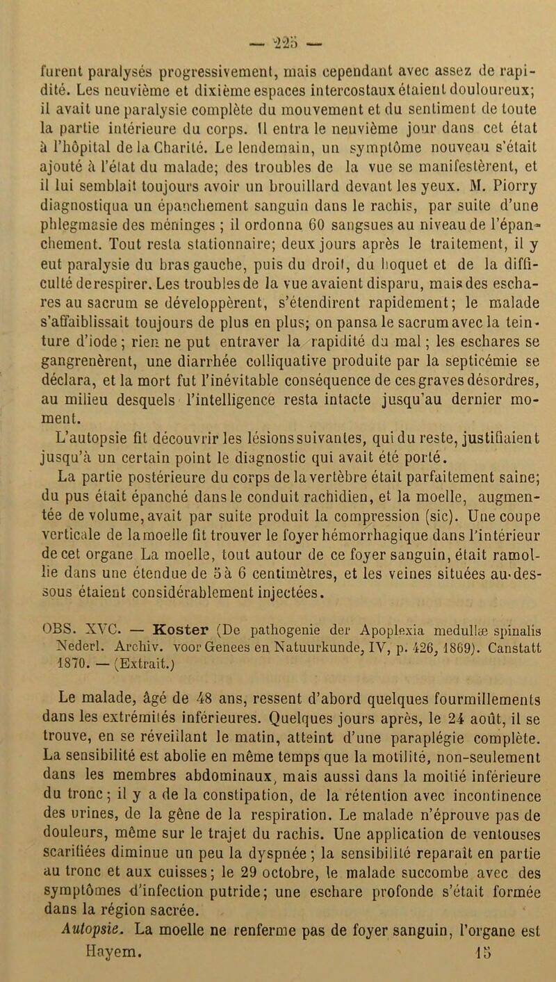 furent paralysés progressivement, mais cependant avec assez de rapi- dité. Les neuvième et dixième espaces intercostaux étaient douloureux; il avait une paralysie complète du mouvement et du sentiment de toute la partie intérieure du corps. 11 entra le neuvième jour dans cet état à l’hôpital de la Charité. Le lendemain, un symptôme nouveau s'était ajouté il l’état du malade; des troubles de la vue se manifestèrent, et il lui semblait toujours avoir un brouillard devant les yeux. M. Piorry diagnostiqua un épanchement sanguin dans le rachis, par suite d’une phlegmasie des méninges ; il ordonna 60 sangsues au niveau de l’épan- chement. Tout resta stationnaire; deux jours après le traitement, il y eut paralysie du bras gauche, puis du droit, du hoquet et de la diffi- culté derespirer. Les troubles de la vue avaient disparu, mais des escha- res au sacrum se développèrent, s’étendirent rapidement; le malade s’affaiblissait toujours de plus en plus; on pansa le sacrum avec la tein- ture d’iode; rien ne put entraver la rapidité du mal ; les eschares se gangrenèrent, une diarrhée colüquative produite par la septicémie se déclara, et la mort fut l’inévitable conséquence de ces graves désordres, au milieu desquels l’intelligence resta intacte jusqu’au dernier mo- ment. L’autopsie fil découvrir les lésionssuivanles, qui du reste, justifiaient jusqu’à un certain point le diagnostic qui avait été porté. La partie postérieure du corps de la vertèbre était parfaitement saine; du pus était épanché dans le conduit rachidien, et la moelle, augmen- tée de volume, avait par suite produit la compression (sic). Une coupe verticale de la moelle fit trouver le foyer hémorrhagique dans l’intérieur de cet organe La moelle, tout autour de ce foyer sanguin, était ramol- lie dans une étendue de oà 6 centimètres, et les veines situées au-des- sous étaient considérablement injectées. OBS. XYC. — Koster (De pathogenie der Apoplexia medullæ spiualis Nederl. Archiv. voor Genees en Natuurkunde, IV, p. 426, 1869). Canstatt 1870. — (Extrait.) Le malade, âgé de 48 ans, ressent d’abord quelques fourmillements dans les extrémités inférieures. Quelques jours après, le 24 août, il se trouve, en se réveillant le matin, atteint d’une paraplégie complète. La sensibilité est abolie en même temps que la motilité, non-seulement dans les membres abdominaux, mais aussi dans la moitié inférieure du tronc; il y a de la constipation, de la rétention avec incontinence des urines, de la gêne de la respiration. Le malade n’éprouve pas de douleurs, même sur le trajet du rachis. Une application de ventouses scarifiées diminue un peu la dyspnée ; la sensibilité reparaît en partie au tronc et aux cuisses; le 29 octobre, le malade succombe avec des symptômes d’infection putride; une eschare profonde s’était formée dans la région sacrée. Autopsie. La moelle ne renferme pas de foyer sanguin, l’organe est