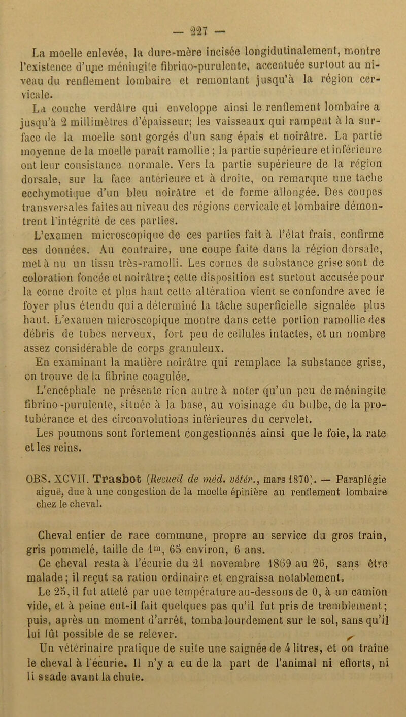 La moelle enlevée, la ilare-mère incisée longidutinalemerit, montre l’existence d’une méningite fibrino-purulente, accentuée surtout au ni- veau du renflement lombaire et remontant jusqu’à la région cer- vicale. La couche verdâtre qui enveloppe ainsi le renflement lombaire a jusqu’à 2 millimètres d’épaisseur; les vaisseaux qui rampent à la sur- face de la moelle sont gorgés d’un sang épais et noirâtre. La partie moyenne de la moelle paraît ramollie ; la partie supérieure et inferieure ont leur consistance normale. Vers la partie supérieure de la région dorsale, sur la face antérieure et à droite, on remarque une tache ecchymotique d’un bleu noirâtre et de forme allongée. Des coupes transversales faites au niveau des régions cervicale et lombaire démon- trent l’intégrité de ces parties. L’examen microscopique de ces parties fait à l’état frais, confirme ces données. Au contraire, une coupe faite dans la région dorsale, met à nu un tissu très-ramolli. Les cornes de substance grise sont de coloration foncée et noirâtre; cette disposition est surtout accusée pour la corne droite et plus haut celte altération vient se confondre avec ie foyer plus étendu qui a déterminé la tâche superficielle signalée plus haut. L’examen microscopique montre dans cette portion ramollie des débris de tubes nerveux, fort peu de cellules intactes, et un nombre assez considérable de corps granuleux. En examinant la matière noirâtre qui remplace la substance grise, on trouve de la fibrine coagulée. L’encéphale ne présente rien autre à noter qu’un peu de méningite fibrino-purulente, située à la base, au voisinage du bulbe, de la pro- tubérance et des circonvolutions inférieures du cervelet. Les poumons sont fortement congestionnés ainsi que le foie, la rate et les reins. OBS. XCVIT. Trasbot (Recueil de méd. vétér., mars 1870'. — Paraplégie aigue, due à une congestion de la moelle épinière au renflement lombaire chez le cheval. Cheval entier de race commune, propre au service du gros train, gris pommelé, taille de 1™, 65 environ, 6 ans. Ce cheval resta à i’écuiie du *21 novembre 1869 au 26, sans être malade; il reçut sa ration ordinaire et engraissa notablement, Le 25, il fut attelé par une température au-dessous de 0, à un camion vide, et à peine eut-il fait quelques pas qu’il fut pris de tremblement; puis, après un moment d’arrêt, tomba lourdement sur le sol, sans qu’il lui lût possible de se relever. ^ Un vétérinaire pralique de suile une saignée de 4 litres, et on traîne le cheval à l'écurie. Il n’y a eu de la part de l’animal ni efiorls, ni li ssade avant la chute.