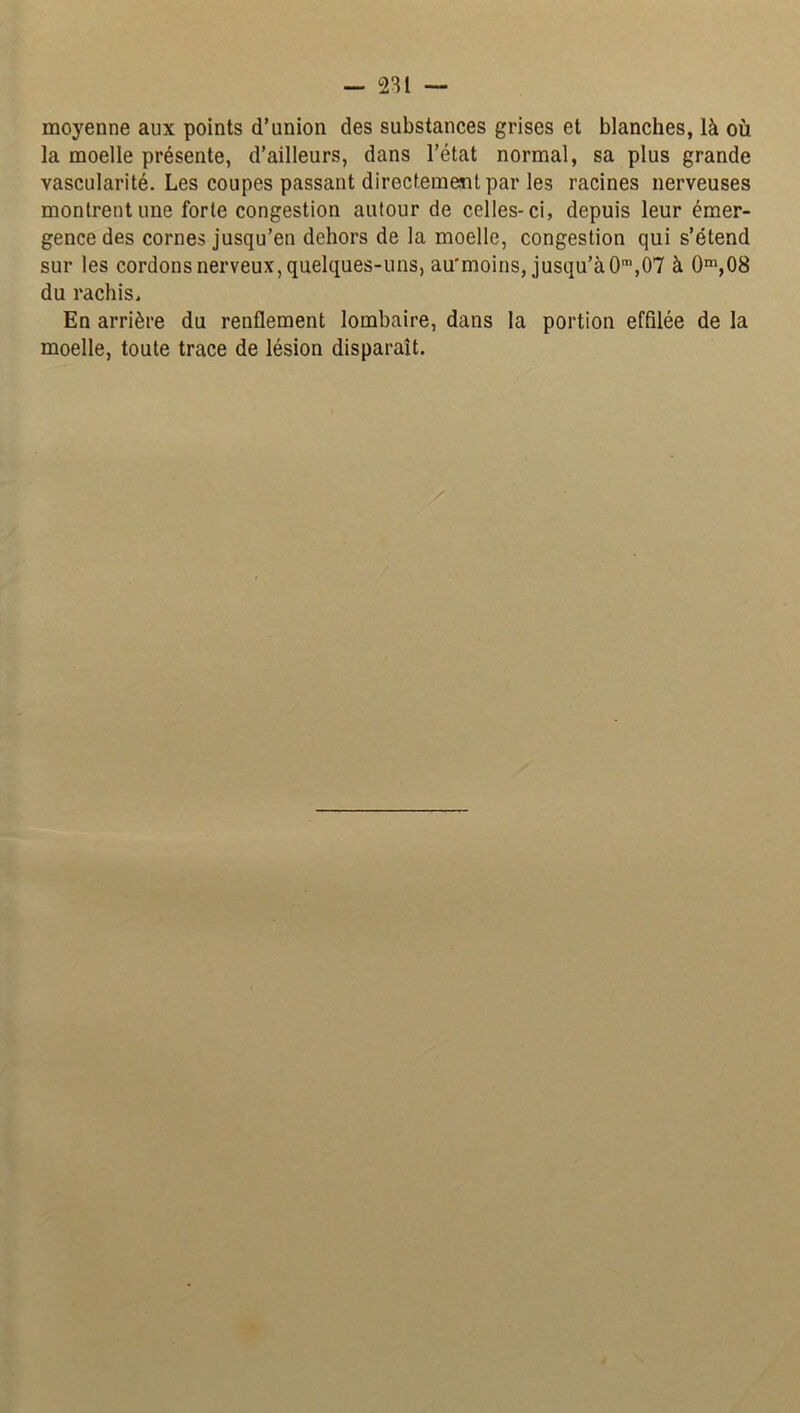 — 231 — moyenne aux points d’union des substances grises et blanches, là où la moelle présente, d’ailleurs, dans l’état normal, sa plus grande vascularité. Les coupes passant directement par les racines nerveuses montrent une forte congestion autour de celles-ci, depuis leur émer- gence des cornes jusqu’en dehors de la moelle, congestion qui s’étend sur les cordons nerveux, quelques-uns, au'moins, jusqu’à 0m,07 à 0m,08 du rachis. En arrière du renflement lombaire, dans la portion effilée de la moelle, toute trace de lésion disparaît.