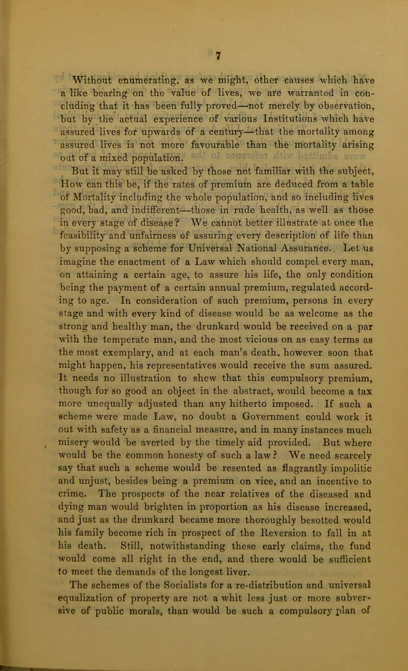 Without enumerating, as we might, other causes which have a like bearing on the value of lives, we are warranted in con- cluding that it has been fully proved—^not merely by observation, but by the actual experience of various Institutions which have assured lives for upwards of a century—that the mortality among assured lives is not more favourable than the mortality arising out of a mixed population. But it may still be asked by those not familiar with the subject. How can this be, if the rates of premium are deduced from a table of Mortality including the whole population, and so including lives good, bad, and indifferent—those in rude health, as well as those in every stage of disease? We cannot better illustrate at ance the feasibility and unfairness of assuring every description of life than by supposing a scheme for Universal National Assurance. Let us imagine the enactment of a Law which should compel every man, on attaining a certain age, to assure his life, the only condition being the payment of a certain annual premium, regulated accord- ing to age. In consideration of such premium, persons in every stage and with every kind of disease would be as welcome as the strong and healthy man, the drunkard would be received on a par ■with the temperate man, and the most vicious on as easy terms as the most exemplary, and at each man’s death, however soon that might happen, his representatives would receive the sum assured. It needs no illustration to shew that this compulsory premium, though for so good an object in the abstract, would become a tax more unequally adjusted than any hitherto imposed. If such a scheme were made Law, no doubt a Government could work it out with safety as a financial measure, and in many instances much misery would be averted by the timely aid provided. But where would be the common honesty of such a law.^ We need scarcely say that such a scheme would be resented as flagrantly impolitic and unjust, besides being a premium on vice, and an incentive to crime. The prospects of the near relatives of the diseased and dying man would brighten in proportion as his disease increased, and just as the drunkard became more thoroughly besotted would his family become rich in prospect of the Beversion to fall in at his death. Still, notwithstanding these early claims, the fund would come all right in the end, and there would be sufficient to meet the demands of the longest liver. The schemes of the Socialists for a re-distribution and universal equalization of property are not a whit less just or more subver- sive of public morals, than would be such a compulsory plan of