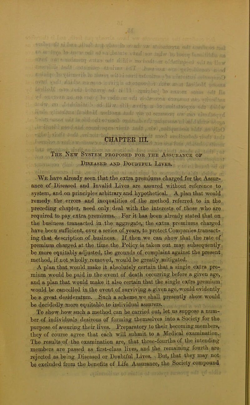 '• 4 . I CHAPTER m. ■ ; ; ?n . ■ ' • The New System proposed for the Assurance of Diseased and Doubtful Lives. We have already seen that the extra premiums charged for the Assur- ance of Diseased and Invalid Lives are assured without reference to system, and on principles arbitrary and hypothetical. A plan that would remedy the errors and inequalities of the method referred to in the preceding chapter, need only deal with the interests of those who are required to pay extra premimns. For it has been already stated that on the business transacted in the aggregate, the extra premiums charged have been sufficient, oyer a series of years, to protect Companies transact- ing that description of business. If then we can ehow that the rate of premium charged at the time the Policy is taken out may subsequently be more equitably adjusted, the grounds of, complaint against the present method, if, riot wholly removed, .would be gi-eatly mitigated. A plan that would make it absolutely , certain that a single extra pre- mium would be paid in the event of death occurring before a given age, and a plan that would make if , also certain that the single extra premium would be cancelled in the event of surviving a given age, w'ould evidently be a great desideratum. Such a scheme we shall presently show would be decidedly more equitable to individual assurers. To show how such a method can be carried out> let us suppose a num- ber of individuals desirous of forming themselves into a Society for the purpose of assuring their lives, Preparatory to their becoming members, they of course agree that each will submit, to a Medical examination. The results of the examination ai-e, that three-fourths of the intending members are passed as first-class lives, and the remaining fourth are rejected as being Diseased or Doubtful Lives. But, that tliey may not be excluded from the benefits of Life Assurance, the Society compound