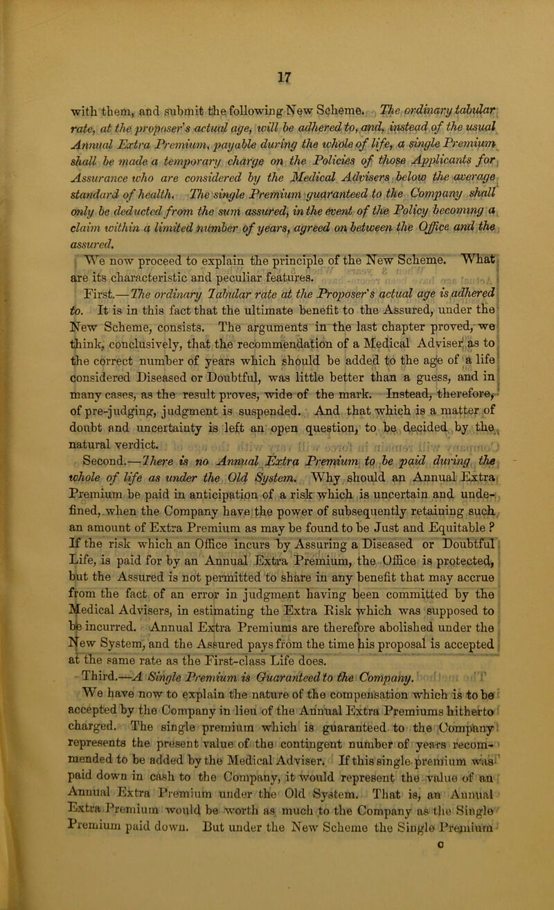 with them, and submit the following New Scheme. The ordinary tabular rate, at the proposer's actual age, will he adhered to, and, imtead of the usual Annual Extra Premium, payable during the icholeof life, a single Premium^ shall be made a temporary charge on the Policies of. those Applicants for. Assurance tvho are considered by the Medical Advisers below the average standai'd of health. The single Premium guaranteed to the Company shall only he deducted from the sum assured, in the event of the Policy becoming a claim within a limited number of years, agreed on between the Office and the assured. We now proceed to explain the principle of the New Scheme. What ,, are its characteristic and peculiar features. First.—The ordinary lahidar rate at the Proposer's actual age is adhered to. It is in this fact that the ultimate benefit to the Assured, under the ■ New Scheme, consists. The arguments in’the last chapter proved, we- think, conclusively, that the recommendation of a Medical AdviserJ.as to , the correct number of years which should be added to the agje of a life' considered Diseased or Doubtful, was little better than a guess, and in many cases, as the result proves, wide of the mark. Instead, therefore, • of pre-judging, judgment is suspended. And that which is a matter of doubt and uncertainty is left an' open question/ to be decided by the^ natural verdict. Second.—Ihere is no AnnualfExtra Prernium to be paid during the whole of life as under the Old System. Why should an Annual Extra Premium be paid in anticipation of a risk which is uncertain and unde-: fined,.when the Company haye the power of subsequently retaining such an amount of Extra Premium as may be found to be Just and Equitable ? If the risk which an Office incurs “by Assuring a Diseased or Doubtful Life, is paid for by an Annual Extra Premium, the Office is protected, but the Assured is not permitted to share in any benefit that may accrue from the fact of an error in judgment having been committed by the Medical Advisers, in estimating the Extra Eisk which was supposed to hie incurred. Annual Extra Premiums are therefore abolished under the New System, and the Assured pays from the time his proposal is accepted af the same rate as the First-class Life does. Third.—A Single Premium is Guaranteed to the Company. ' We have now to explain the nature of the compensation which is to be accepted by the Company in lieu of the Annual Extra Premiums hitherto charged. The single premium which is guaranteed to the Dompany: represents the present value of the contingent number of yea-rs recom- mended to be added by the Medical Adviser. If this single-premium was-’ paid down in cash to the Company, it would represent the value of an Annual Extra Premium under the Old System. That is, an Annual Extra,Premium would be worth as much to the Company as the Single Premium paid down. But under the New Scheme the Single Premium o >• .•