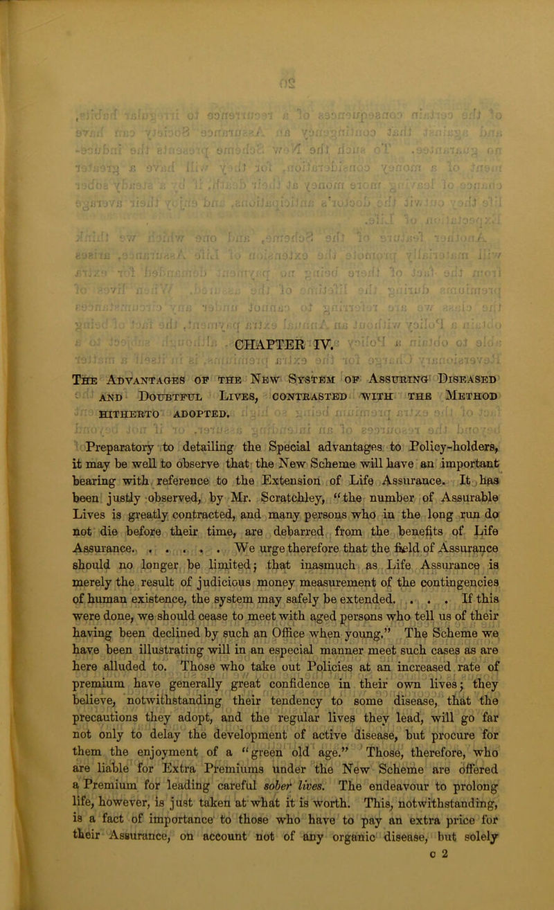 ,i:‘ ■ The Advantaoes op the New STsirBM op Assubing ©iseased AND Doubtful Lives, contrasted with the Method HITHERTO ADOPTED, ri Preparatory to detailing the Special advantages to Policy-holders, it may be well to observe that the New Scheme will have an important bearing with, reference to the Extension of Life Assurance. It has been justiy-observed, by Mr. Scratchley, “the number of Assurable Lives is greatly contracted, and many persons who in the long run do not die before their time, are debarred , from the benefits of Life t, Assurance. We urge therefore that the field of Assurance iv should no longer be limited; that inasmuch as Life Assui’ance is merely the result of judicious money measurement of the contingencies of human existence, the system may safely be extended. ... If this were done, we should cease to meet with aged persons who tell us of their having been declined by such an Office when young.” The Scheme we I have been illustrating will in an especial manner meet such cases as are here alluded to. Those who take out Policies at an increased rate of f ' premium have generally great confidence in their own lives; they believe, notwithstanding their tendency to some disease, that the ' precautions they adopt, and the regular lives they lead, will go far not only to delay the development of active disease, but procure for them the enjoyment of a “green old age.” Those, therefore, who are liable for Extra Premiums under the New Scheme are offered a Premium for leading careful sober lives. The endeavour to prolong life, however, is just taken at what it is worth. This, notwithstanding, is a fact of importance to those who have to pay an extra price for their Assurance, on account not of any organic disease, but solely 0 2
