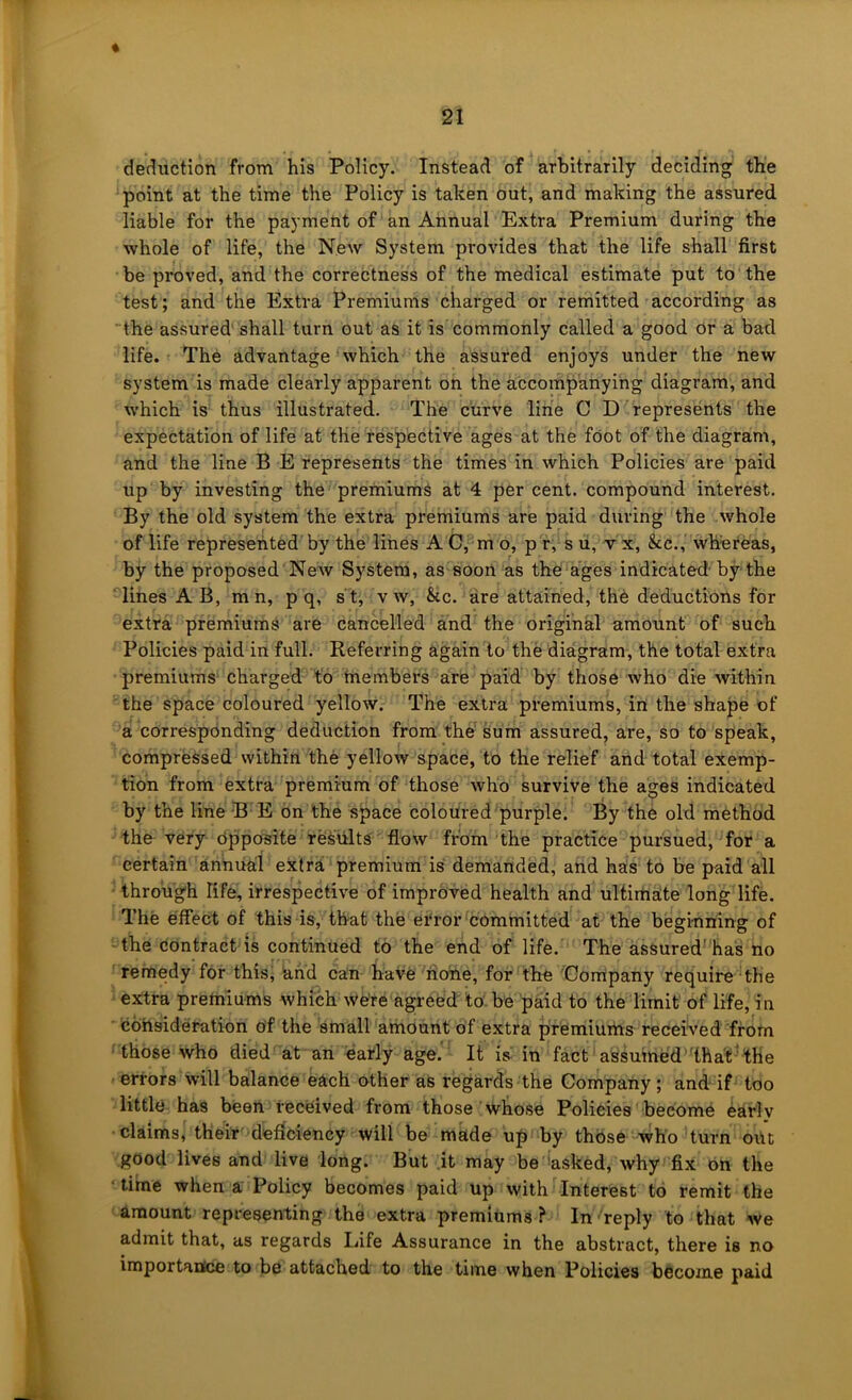 « deduction from his Policy. Instead of arbitrarily deciding the point at the time the Policy is taken out, and making the assured liable for the payment of an Annual Extra Premium during the whole of life, the New System provides that the life shall first be proved, and the correctness of the medical estimate put to the test; and the Extra Premiums charged or remitted according as the assured shall turn out as it is commonly called a good Or a bad life. The advantage ’ which the assured enjoys under the new system is made clearly apparent on the accompanying diagram, and which is thus illustrated. The curve line C D represents the expectation of life at the respective ages at the foot of the diagram, and the line B E represents the times in which Policies are paid up by investing the premiums at 4 per cent, compound interest. By the old system the extra preiniums are paid during the whole of life represented by the lines A C, m o, p r, s u, v x, &c., whereas, by the proposed New System, as soon as the ages indicated by the lines A B, mn, p q, s t, v w, &c. are attained, the deductions for extra premiums are cancelled and the original amount of such Policies paid in full. Referring again to the diagram, the total extra premiums charged to members are paid by those who die within the space coloured yellow. The extra premiums, in the shape of a corresponding deduction from the sum assured, are, so to speak, compressed within the yellow space, to the relief and total exemp- tion from extra premium of those who survive the ages indicated by the line B E on the space coloured purple. By the old method the very opposite results flow from the practice pursued, for a certain annual extra premium is demanded, and has to be paid all through life, irrespective of improved health and ultimate long life. Ihe effect of this is, that the error committed at the beginning of the contract is continued to the end of life. The assured’has no remedy for this, and can have none, for the Company require the extra premiums which were agreed to be paid to the limit of life, in ■ consideration of the small amount of extra premiums received from those who died at an early age. It is in fact assuined' thaf^ the ■ errors will balance each ather as regards the Company; and if too little has been received from those whose Polieies become ^arly claims, their deficiency will be made up by those who turn out good lives and live long. But it may be asked, why fix bn the ■ time when a Policy becomes paid up with Interest to remit the amount representing the extra premiums? In reply to that we admit that, as regards Life Assurance in the abstract, there is no importanice to be attached to the time when Policies become paid