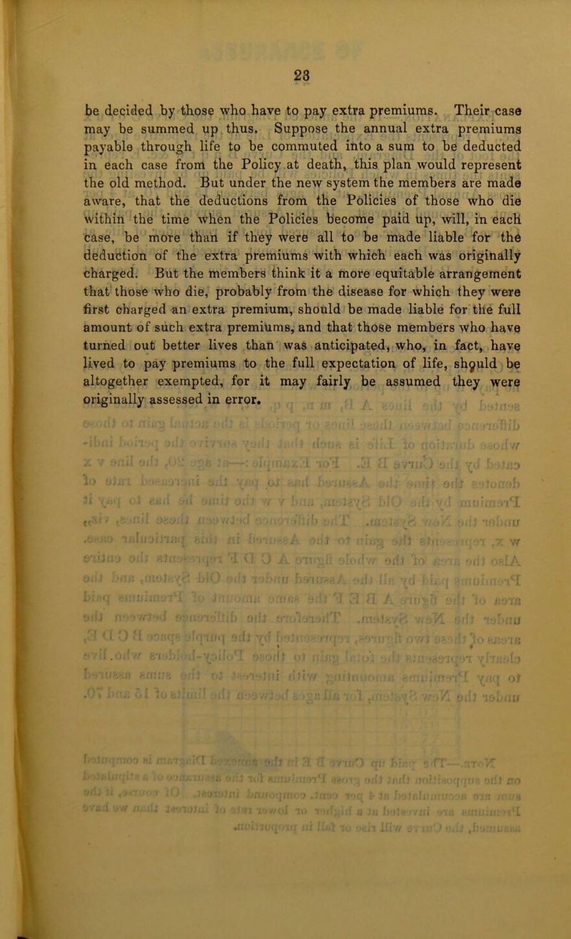 T 23 be decided by those who have to pay extra premiums. Their case may be summed up thus. Suppose the annual extra premiums payable through life to be commuted into a sum to be deducted in each case from the Policy.at death’, this plan would represent the old method. But under the new system the members are made aware, that the deductions from the Policies of those who die within the time when the Policies become paid up, will, in each case, be more than if they were all to be made liable for the deduction of the extra premiums with which each was originally charged. But the members think it a more equitable arrangement that those who die, probably from the disease for which they were first charged an extra premium, should be made liable for the full amount of such extra premiums, and that those members who have turned out better lives than was anticipated, who, in fact, have lived to pay premiums to the full expectation of life, shyuld be altogether exempted, for it may fairly be assumed they were originally assessed in error. V(! 'I '’’ll .'I'l f -  / {< t • . . . IJ • i J - ■ 1 ;i- -Y ‘ ‘ ‘ ‘ • ■ , :. I ' I - \ t • • ' ' I , . . , , iJ : r. i r.
